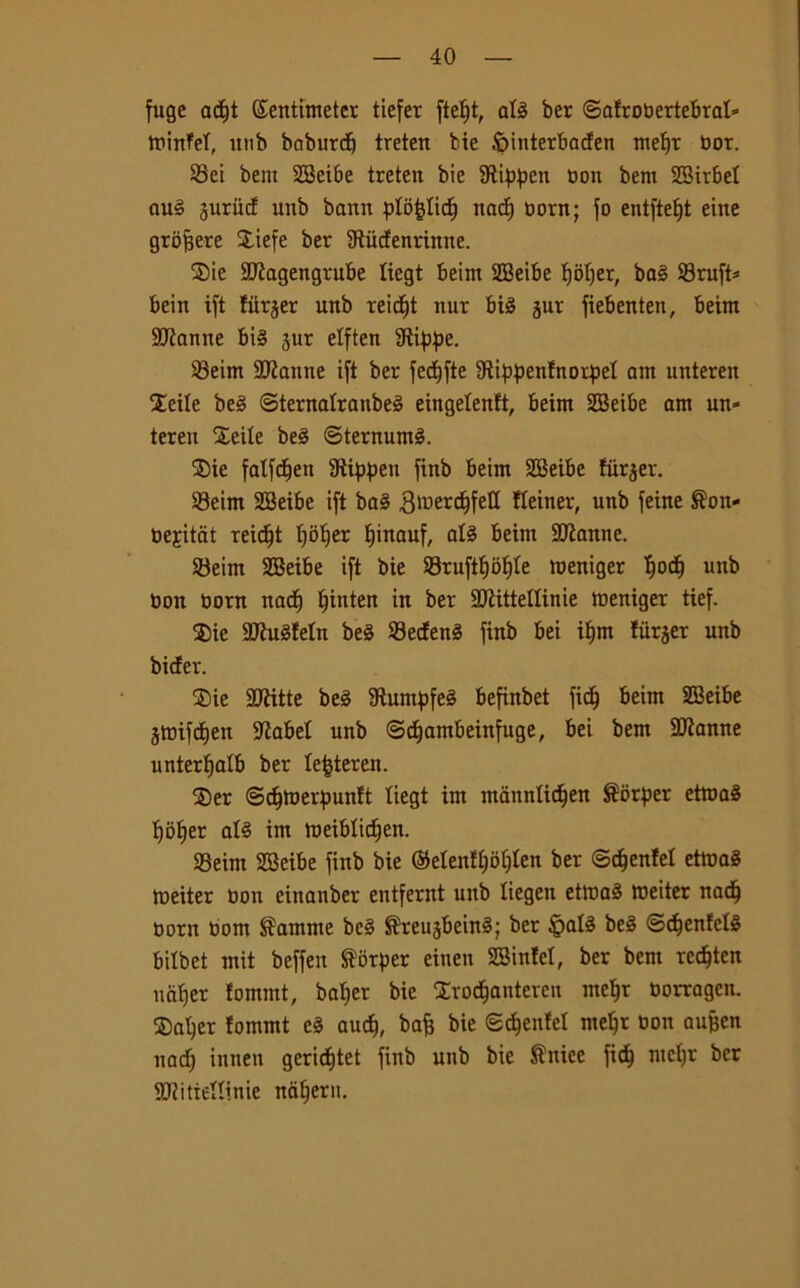 fuge ad)t ©entimeter tiefer ftetjt, atg ber ©atrottertebrat» trinfet, itnb baburd) treten bie fointerbaden metjr toox. Sei bem SBeibe treten bie SRippen non bem SBirbet aug guriid unb bann ptòètidf nadj norn; fo entfte£)t eine grofjere Siefe ber Sftùdenrtttne. $ie 9ftagengrube liegt beim SEBeibe tjotjer, bag Sruft* bein ift fiirjer unb reitf)t nur big jur fiebenten, beim Sfanne big jur etften fRippe. Seim URattne ift ber fectjfte Dtippenfnorpet am unteren $eile beg ©ternatranbeg eingetenft, beim 2Beibe am un- teren Sette beg ©ternumg. S>ie fatfdtjen 9ìippen finb beim SBeibe fiirjer. Seim 2Beibe ift bag 3tuerd)felt fteiner, unb feine ®on- nejitat reidjt tfotfer fjinauf, atg beim SCRanne. Seim SBeibe ift bie Sruftf)of)te meniger l^od) unb non nom nacf) tjinten in ber 2ftitteltinie tneniger tief. Sie 2Jìugfetn beg Sedeng finb bei i£)m tiirjer unb bider. S)ie SCRitte beg 9luntpfeg befinbet fid^ beim SBeibe jtnifcfjen itìabet unb ©djambeinfuge, bei bem SRanne untertjatb ber te^teren. S)er ©<$tnerpunft tiegt im manntid^en Serper etmag tjofier atg im tneiblidjen. SSeim SBeibe finb bie (Menftjotjten ber ©djenlet ettnag metter non einanber entfernt unb tiegen ettnag tneiter nadj norn nom $amme beg ^reugbeing; ber §atg beg ©djenfetg bitbet mit beffett forper einen SBinfet, ber bent recfjten ucifjer tommt, batter bie Svodfjantereu metjr norragen. Satjer fommt eg aud), bafj bie ©cfjenfel metjr non aufjen uad) innen gericf)tet finb unb bie Mirice fid) metjr ber StRitiettinie natjeru.