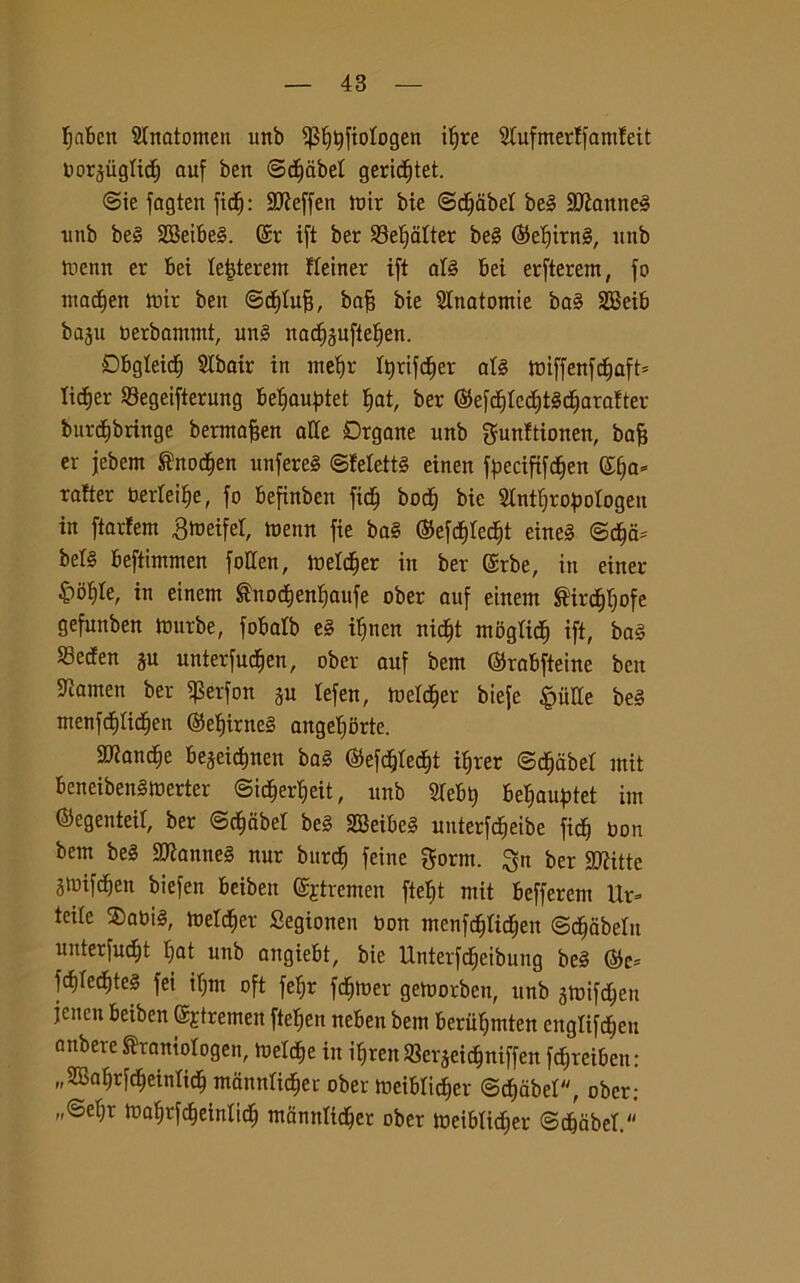 fjnben ^natomeli irnb Pftyfiologen iljre 2tufmer!famfeit oorgugtidj ouf ben ©cfjabet geridjtet. @ie fagten fidj: Hfteffen toir bie ©djabel beg 3)ìanneg nnb beg SBeibeg. @r ift ber 93eljalter bel (Mjitng, unb tnenn er bei te|terem fremer ift atg bei erfterem, fo madjen tnir ben ©cfttufj, bafj bie Anatomie bag SBeib ba§u nerbammt, ung nadjguftetjen. Obgteicf) SIbair in meijr fyrifcfjer alg tniffenfcf)aft= lidier ©egeifterung be^auptet t>at, ber ®efc§Ied)tgdjarafrer burdibringe berataften affé Drgane unb gunftionen, ba§ er jebern ^nodjen unfereg ©felettg einen f^ecififdbjen ©tia» rafter bertei^e, fo befinben fidf boc§ bie Slnt^ropologen in ftarfem 3roeifer, tnenn fie bag ®efd)tecf)t eineg ©dja* bel§ beftimmen fotten, tneldfjer in ber Gsrbe, in enter- ite, in einem ®notf)enI)aufe ober auf einem Sircffrjofe gefunben tnurbe, fobalb eg itjnen nicf)t mbgtid) ift, bag SBecfen gu unterfucfien, ober auf beni @rabfteine ben ^amen ber $erfon gu lefen, tne^er biefe Milite beg menfdjlicfien ©efiirneg angeljorte. 2Rand)e begeidjnen bag ©efdjtecfit ifjrer ©djcibet mit beneibenginerter ©idjerfjeit, unb STebt) be^auptet im ©egenteir, ber ©djcibel beg SBeibeg uuterfc^eibe fidj non beni beg SKantieg nur bitrd) feine gorm. ^n ber Sfitte gtnifdjeit biefen beibett ©jtremen ftelit mit befferent Ur» teile $abig, metter Segiotten bon menfdjfrdjett ©gabelli unterfudjt Ijat unb angiebt, bie Unterfdjeibung beg Gòc* fd)Ted)teg fei iljnt oft fefjr fdjtner gemorben, unb gtnifdjeu jcncn beiben Sjtremen ftefjen neben bem berifrjmten cngtifdjen aitbere Shantologen, tnetc^e in irretì Vergeic^niffen fdjreibeu: „Saf)rfd)einftd) manntidiei ober tneibridjer ©djdbel, ober: „<Beb;r tnaljrfdjeinlid) manttltdjcr ober tneiblidjer ©d&abef.