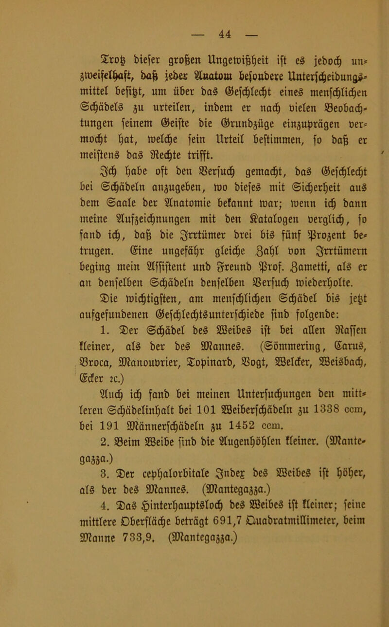 £ro£ biefer gro&en Ungeibijjfjeit ift el jebocf) un* gtoeifetljafi, brsfj jeber ?laaiom befoubere Unterfcfjeibungl* mittel Bcfifet, uni iiber bai ©efdjledjt einel menfdfjlidjen ©djabell §u urteilen, inbem er nact) bielen Seobadj* tungen feinern Seifte bie ©runb^iige einjupragen ber* modjit fiat, meld^e jeirt Urteit beftimmen, fo bafc et meiftenl bai fRec^te trifft. 3$ fiabe oft ben SSerfud) gemaci, bai ©efdjledjt bei ©djabeln an^ugeben, tuo biefe^ mit ©idferfieit aul beni ©aale ber Anatomie befannt mar; menn iti) bann nteine Slufjeitfittungen mit ben $ata!ogen berglieli, fo fanb iti), bafj bie ^tùnier btei bil fiinf ^rojent be* trugen. Sine ungefaljr gleidje 3of)I bon ^rrtiimern beging ntein Stffiftent unb Sreunb iprof. ^ometti, all er an benfelben ©djabeln benfelben SSerfuc^ mieberljolte. SDie midjtigften, am menfdjtìdjen ©decibel bil jefct aufgefunbenen (SJefcfjtec^téunterfc^iebe finb folgenbe: 1. 25er ©dfabel bel SBeibel ift bei alien 9ìaffen fleiner, all ber bel HJiannel. (Sommering, Sarai, 23roca, 2Jìanoubrier, Sopinarb, SSogt, SBelcfer, SBeilbadf, Scfer :c.) 2Iud) idj fanb bei nteinen Unterfucfjungen ben mitt* leren ©cljabelinljalt bei 101 SBeiberfdfjàbelit ju 1338 ccm, bei 191 9Kannerfcf)abeln ju 1452 ccm. 2. 93eim SBeibe finb bie 2Iugenf)5f)len fleiner. (SDlante- gajsa-) 3. ®er cepljalorbitale 3nbeE bel SBeibel ift Ijbljer, all ber bel Sfanne!. (aKantegajja.) 4. ®al ^interljauptllocf) bel SBeibel ift fleiner; feine mittlcre Dberfla^e betragt 691,7 DuabratmiUimeter, bcim Sfanne 733,9. (Sflantegaaja.)