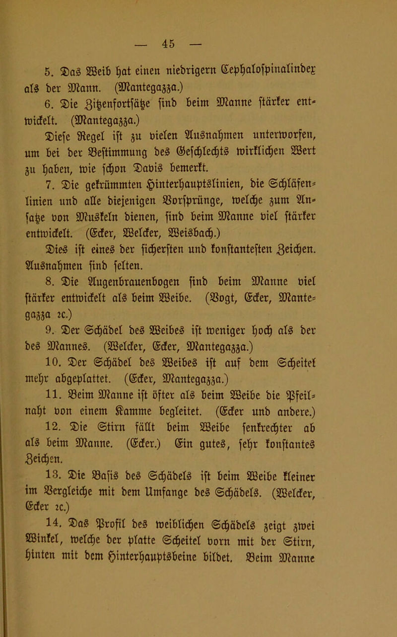 5. $a§ 2BeiB t>at einen niebrigertt ©e^alofpinalinbej att ber 9Jìann. (SDlantega^a.) 6. Sie 3ifcenfortfa£e finb Beim SJtanne ftarfer ent* ttùdett. (SJtantegajja.) $iefc Siegei ift ju bielett SluSnafjmen untertoorfen, unt Bei ber 23eftimmung be3 ©efcffledjtl ttntflidjen SBert ju fjaBeit, tuie femori ®abi§ Bemerft. 7. SDie gefriimmten £>interl)aupt§linien, bie ©d)lafen* Itnien unb alle biejenigen SSorfpriinge, tneld)e gunt Sin» fa£e non 83lu§!etn bienen, finb Beim SJtanne biel ftarfer entmidelt. (©der, SBelder, SBetéBadf.) SDie3 ift eine§ ber fidferften unb fonftanteften geidfen. SluSna^men finb felten. 8. ®ie SlugenBrauenBogen finb Beim Sfanne biel ftarler entmicfelt afé Beim SBeiBe. (SBogt, ©der, 9Jlante= gassa zc.) 9. ®er ©efebei be§ 3BeiBe§ ift tneniger f)odf afé ber be§ SJtanneè. (SBelder, ©der, SJtantegajja.) 10. $er ©dfabel be§ 3BeiBe§ ift auf bem ©dfeitef mel)r aBgepIattet. (©der, SJlantegajsa.) 11. 93eim SJtanne ift Bfter al3 Beim SBeiBe bie iJSfeil* naf)t non einem ®amme Begleitet. (©der unb anbere.) 12. SDie ©tira fatlt Beim SBeiBe fenfredfter aB al3 Beim HJianne. (©der.) ©in gute§, feBjr fonftante§ Seic^en. 13. ®ie 33afi§ be§ ©dfabefé ift Beim SBeiBe fleiner im SScrgleidje mit bem Umfange be§ ©c§abel§. (SBelder, ©der zc.) 14. ®a§ ifSroftl be§ tbeiBIicfien ©djabefé jeigt jtnei SBinfel, meldfe ber piatte ©dfeitel bora mit ber ©tira, ^inten mit bem £>inter^auf)tèBeine Bilbet. S3eim 3)lanne