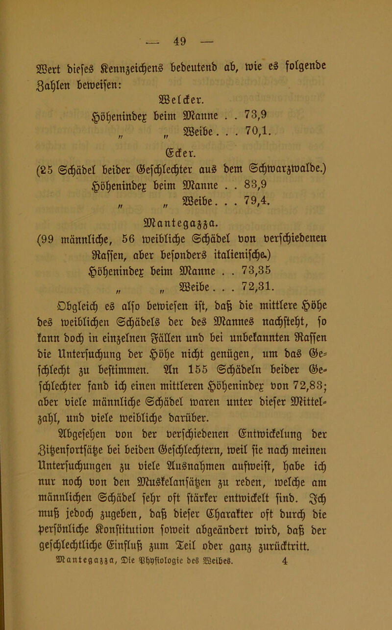 SBert biefeS ®ennseidfjen§ bebeutenb ab, tuie e§ fotgertbe gatjten betneifen: SBetcfer. §ot)eninbej beint Vanite . . 73,9 „ „ SBeibe. . . 70,1. ©c!er. (25 ©dfjabet beiber ©efdjtedfjter au§ beni ©cfjtoarjtoalbe.) §bf)eninbeE beint 9Ranne . . 83,9 „ „ SBeibe. . . 79,4. SDÌantegajja. (99 mannltcfie, 56 ioeibtictie (Sctjabet non toerfcfjxebenett fRaffen, aber befonber§ italiertifd^e.) £>of)eninbeE beim SCRanne . . 73,35 „ „ SBeibe. . . 72,31. Dbgleid) e§ alfo betoiefen ift, baf? bie mitttere £>of)e be§ toeibticfien <3dE)dbet§ ber be§ StRanneS nacfifietjt, fo lann bocf) in einjetnen gatten unb bei unbelannten IRaffen bie Unterfudf)ung ber |>of)e nict)t geniigen, um ba§ ©e* fcf)tect)t ju beftimmen. Sin 155 ©dÈjabetn beiber ©e» fcbtedffter fanb icf) einen mittteren |>ot)eninbej; Don 72,83; aber Diete nianntictje ©decibel marea unter biefer 9Rittet* jat)t, unb Diete roeibticfje baruber. SIbgefetjen Don ber Derfcijiebenen ©nttoicfetung ber ,Qi|enfortfa|e bei beiben ©efcfjted^tern, tneit fie nacfj nteinen Unterfudfjungen ju Diete StuSnatjmen aufroeift, t>abe ict) nur nocfj Don ben StRuSfetanfatjen ju reben, toelette atn ntannlidfjen ©dfdbet fet)r oft ftarter entttnefett finb. ntufj jebodj jugeben, bafj biefer ©fjaratter oft burd) bie perfbntidtje ®onftitution foloeit abgcanbert toirb, bafj ber gefcfjledjttictie ©inftnfj gum Xeit ober gang gurucftritt. Wlantegaaa, $Die *q^fioIogte be§ 2Bei6e8. 4