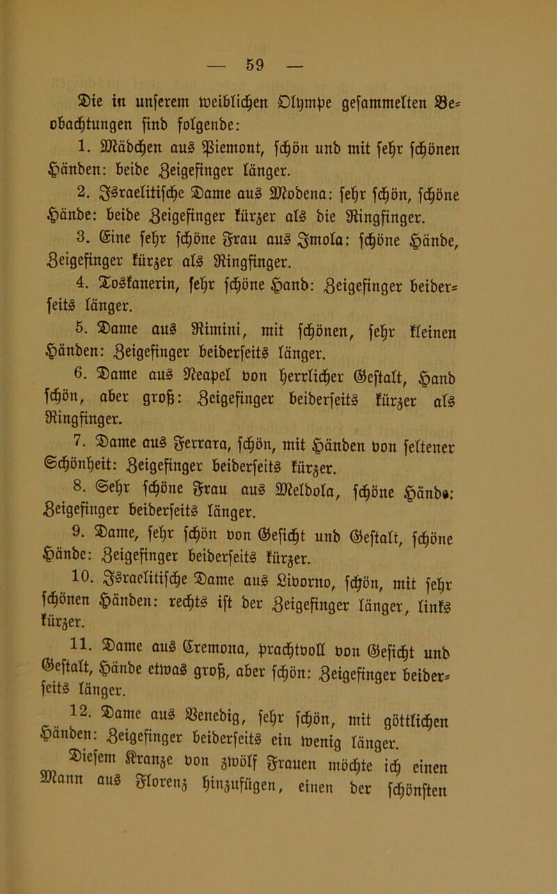 ®ie in unferent meibtidfjen Dftjmpe gefammelten 23e* obactjtungen finb folgenbe: 1. 2Mbct)en aul ^temoni, femori unb mit fetjr jd^onen fèanben: beibe geigeftnger (cinger. 2. 3§raelitifdje ©ante au§ 2Jìobena: fe^r fdfjon, fedone fèanbe: Beibe 3eigeftnger fiirjer afé bie SRìngfinger. 3. ©ine fetjr fctjone grau au§ ùntola: fedone |>anbe, getgefinger filler afé fRingfinger. 4. £o§fanerin, fe^r fctjone §anb: ^eigefinger beiber* feité (cinger. 5. $ante au§ fintini, ntit fctjonen, fetjr fteinen ^anben: Beigefingev beiberfeité langer. 6. $ame ani SfteapeI non ^errtid^er (Seftaft, gmnb fd^on, aber grofj: ^eigefinger beiberfeité fitrjer a(§ IRingfinger. 7. $ame au§ ferrata, fcfjon, mit £>ànben non fettener ©ctjbnljeit: .geigefinger beiberfeit§ fiirjer. 8. ©efjr fdjbne gran au§ 2Mbo(a, fedone §cinb«: Seigefinger beiberfeité langer. 9. SDante, fe^r fcfjon bon ®efidjt unb ®eftatt, fedone §dnbe: ^eigefinger beiberfetté fiir$er. 10. 3§raetitifdje $ame au§ £iborao, feijoa, mit fe^r fdjonen ^anben: recfjté ift ber $eigefinger langer, (infé tùrjer. 11. ®ame au§ ©remona, pracfjtboll bon ©efidjt unb ©eftalt, £dnbe etma§ grofc, aber fc^on: Seigefinger beiber- feité langer. 12. ®ame au3 Senebig, je^r fdjon, mit gotffidjen £anben: geigefinger beiberfeitg ein toenig ranger Siefem Strabe Ma jioòtf grane,. mbd,te id, etnea JJiann aus gtorenj Ijinjufiigen, einert ber (c^nftett