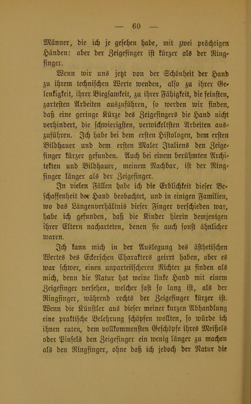 Scanner, bie icf) je gefeljen fiabe, mit jtoei pracf)tigen §anben: aber ber Beigefinger ift fiirjer afé ber iRing- finger. SBenn mir un3 jefd non ber ©dfonljeit ber |>anb ju ifjrent ted)nifd)en Sffierte toenben, affo ju ilfrer ©e* lenfigfeit, ilfrer Siegfamfeit, ju ifjrer bie feinften, garteften Slrbeiten au§jufuf)ren, fo merben toir finben, bafj eine geringe £iirje be3 ^eigefingerg bie §anb nictjt oertjinbert, bie fdfftmerigften, oermideltften 2Irbeiten au§= Sufufjren. gct) Ijabe bei bent erften ^iftologen, bent erften Silbfjauer unb bent erften 9RaIer gtalien§ ben Beige* finger fitrjer gefunben. 2lucf) bei einent berufjtnten Stremi* te!ten unb Silbfiauer, meinem -ttadibar, ift ber Sting* finger langer afé ber Beigefinger. gn bielett gatten fiabe idj bie ©rbfidtjfeit biefer Se» fdjaffenfieit bea: §anb beobadjtet, unb in einigen gamifien, tuo ba§ Sàngenoertjaltnté biefer ginger oerfcf)ieben toar, fiabe id) gefunben, bafs bie S'inber f)ierin bentjenigen ifjrer ©Itera nadjarteten, benen fie audf) fonft afjnlidjer toaren. gcf) fann mid) in ber 2fu3fegung be§ aftf)etifd)en 2Berte§ be§ ©derfdjen ©fjarafterS geirrt fjaben, aber e3 tnar fdjltier, eineit itnparteiifcfieren 9iic§ter ju finben afé ntict), benn bie Sftatur fjat meine linfe §anb mit einem Beigefinger oerfefjen, tnetc^er faft fo lang ift, afé ber Sftingfinger, loafjrenb redfjtè ber Beigefinger fitrjer ift. SBenn bie ^unftler aul biefer nteiner fnrjen 2Ibf)anbfung eine praftifctje Setef)rung fdEjòpfen loofiten, fo toiirbe id) ifjnen ratea, bem Oofffontmenften ©efdjopfe it;re§ SO'icifjefé ober i)3infefó ben ^cigefittger ein toenig fanger gu ntacfjeit af§ ben 3Ringfinger, of)ne bafj id) jebocfj ber fftatur bie