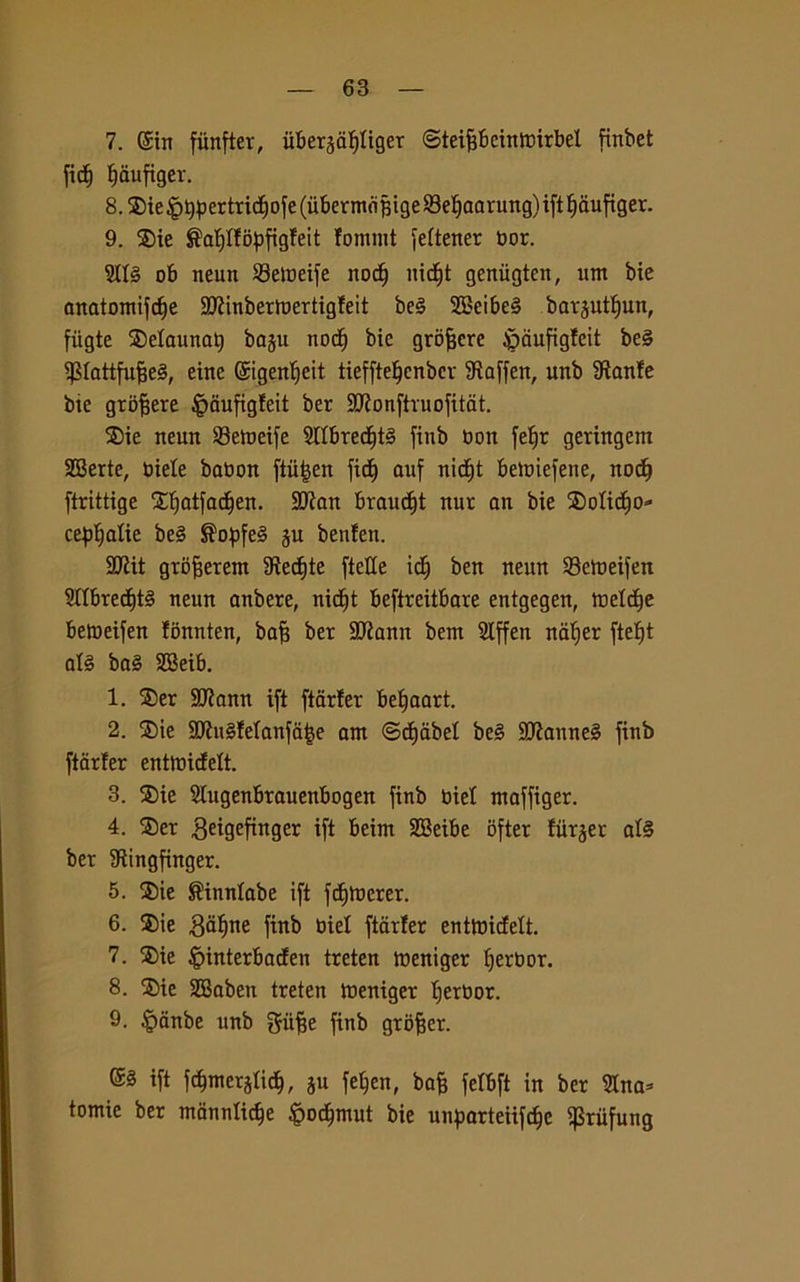 7. ©tit fiinfter, iibersdfjliger ©teifibeinlnirbel ftnbet fid) fjaufiger. 8. ®ie ^>^ertricf)ofe (iibermò^ige SBe^aarung) ift ^aufiger. 9. $ie $af)tfopfigfeit fommt fettener bor. 5II§ ob neun S3emeife nocfj ìtid^t geniigten, um bie anatomtfcfie 9J?inbermertigfeit be§ 9Bcibe§ bar^utfiun, fiigte SDelaunat) baju nod) bic grofjcre ^aufigfcit be§ ^tattfufjeS, eitte (£igent)eit tiefftefjcnber SRaffen, unb Stante bie grofiere £dufigfeit ber SRonftruofitdt. $ie neun 33etueife Slfbredjtè finb boit fef)r geringem SBerte, biele babon ftiifjen fic^ auf nicf)t bettuefene, nodj ftrittige Xljatfadjen. 2ftan braudjt nur an bie SDoIicfjo- ce^atie be3 ®of)fe§ §u betifen. 2ttit grbfjerem Sìedjte ftette id) ben neun 93eroeifen Sttbred)t§ neun anbere, nidjt beftreitbare entgegen, mefdje befoeifen lonnten, bafi ber SJtann bem Slffen naljer ftelft afé baè SBeib. 1. ®er 9Rann ift ftarfer betjaart. 2. ®ie 3J?u§!etanfa|e am ©djabel be§ 9ttanne§ finb ftarfer entmidelt. 3. ®ie Stugenbrauenbogen finb biet maffiger. 4. ®er geigefinger ift beim SBeibe bfter fiitjer al§ ber Sìingfinger. 5. ®ie S'inntabe ift fdjmerer. 6. ®ie 3af)ne finb biel ftarfer enttbidelt. 7. ®ie |)interbacfen treten fóentger fjerbor. 8. ®ie SBaben treten tbeniger fierbor. 9. §dnbe unb giifse finb grbfjer. ift fdjmerjtid), ju feljen, bafj fefbft in ber Sino* tomie ber mtìnnticfje £odjmut bie unparteiifdje ^Sriifung