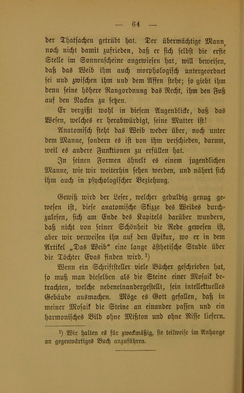 ber Stjatfactjen getrubt J;at. $er ùbermadjtige 2J?ann^ noci) nicfft bamit pfrieben, bafe er fid& felbft bie erftc ©tette im ©onnenfdEjeine angemiefen f)at, toitt bemeifen, bafj ba§ SBeib itfm auctf ntorpìjologifdj untergeorbnet fei unb gtuifc^en ilfm unb bem Slffen ftelje; fo giebt iljm benn feine Ijbfjere Sìangorbnung ba§ 9ìecf|t, itjm ben guff auf ben fatteti ju fe£en. ©r bergifft tt>ot)l in biefem Slugenblicfe, bafj ba§ SEBefen, tt>etdfe§ er tferabmùrbigt, feine SJiutter ift! Slnatomifcf) ftet)t ba§ SEBeib meber iiber, nocf) unter bem Sfanne, fotibern e3 ift bon if)m berfdtjieben, barum, meit e§ anbere gunftioneit ju erfiitten fjat. feinen gornten afjnelt e§ einem jugenblic^en Sfanne, mie tbir Weiterlfin fetjen merben, unb nalfert fidi) it;m aucfy in pftjctjologifdìfer SBejieìjung. ©etbijf tbirb ber Sefer, metter gebutbig geitug gè- tbefen ift, biefe anatomifdfje ©fijje be§ 2Beibe§ burri)* julefen, fidi; am ©nbe be§ ®afntel§ bariiber ttmnbern, baff nidEjt non feiner ©dffonljeit bie IRebe gemefeu ift, aber tbir bertbeifen it;n auf ben ©pifur, mo er in bem SIrtifel „$)a§ SSeib eine lange aftlfetifcfje ©tubie iiber bie Xodjter ©ba§ finben tbirb.1) SEBemt eiu ©cffriftftetter biele 93iict)er gefdjriebeit Ijat, fo mufj man biefelben al§ bie ©teine einer ttftofaif be« trariften, meldfje nebeneinanbergeftettt, fein intette{tuette§ ©ebciube anSmad^en. EJJÌbge e§ ©ott gefatten, bafj in meiuer ttflofai! bie ©teine an einaubcr paffcit unb cin IjarmonifdEfeS 93ilb oTjne Sttìiffton unb of)ne SRiffe liefern. x) 2Bir lfattcn e3 ftir jtoedfma&ig, fie tcilmeife im Stnlfange an gegentoartigcS 93ud) anjufuljren.