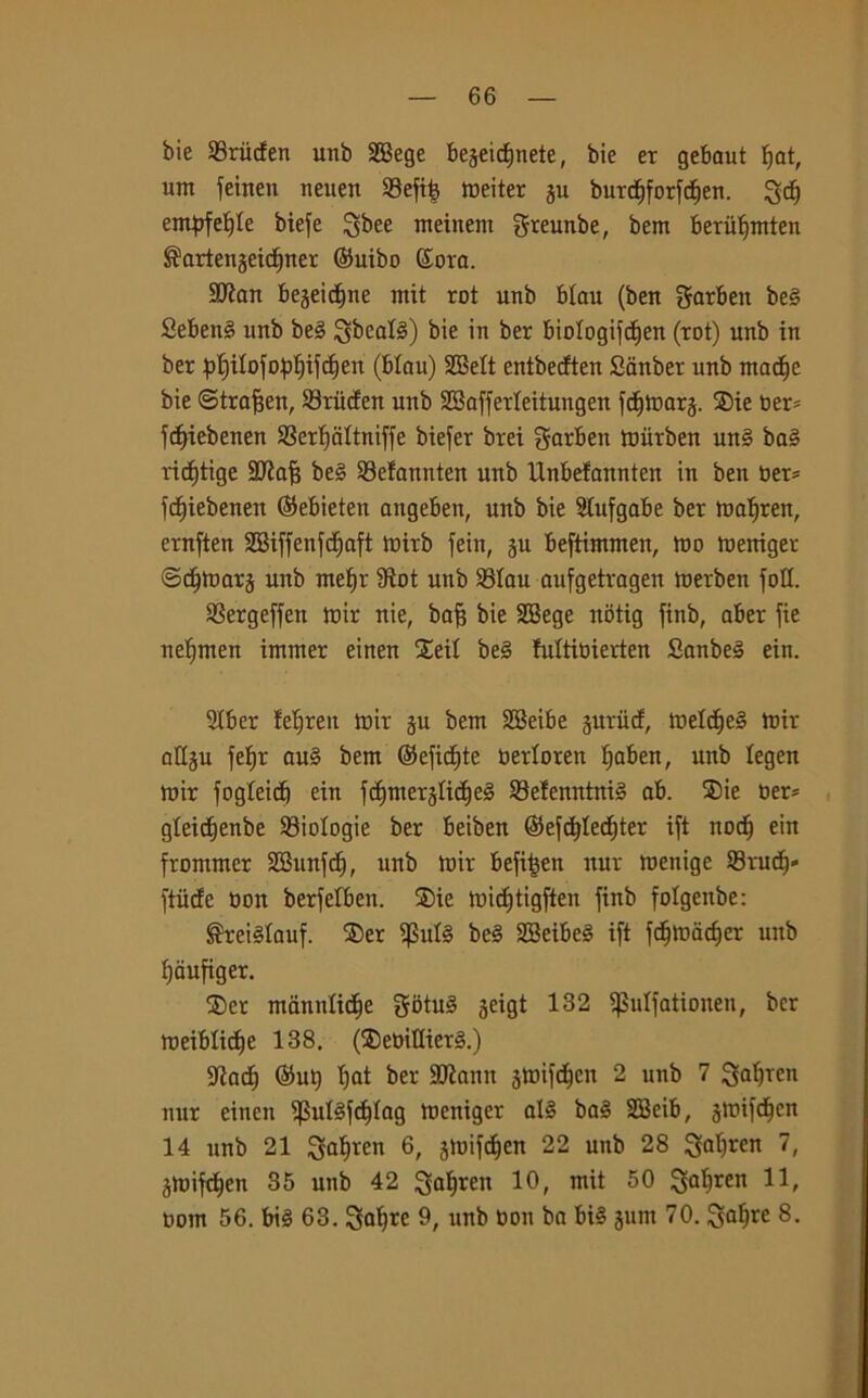 bie 23riiden unb SBege begeidjnete, bie er gebaut f>at, um feinen neuen ©efi£ meiter gu burdjforfdien. ^dj empf etile biefe Qbee meinem greunbe, bem beriifimten ®artengeicf)ner ©uibo ©ora. Sftan begeid^ne ntit rot unb btau (ben garben be§ Seben§ unb be§ ^bcafé) bie >n ber biotogifdjen (rot) unb in ber ^ilofopljifdjen (btau) SQBelt entbecften Sanber unb madie bie ©traffen, S3ritden unb SBafferteitungen fdjmarg. ®ie ber* fd)iebenen SSerljattniffe biefer brei garben miirben un§ ba§ ridftige SKafj be3 SBefannten unb Unbetannten in ben ber* fdjiebenen (Sebieten aitgeben, unb bie Stufgabe ber matiren, ernften SBiffenfdjaft mirb fein, gu beftimmen, tuo meniger ©dfmarg unb mef)r Slot unb 33tau aufgetragen merben foli. SSergeffen mir nie, bafi bie SBege nbtig finb, aber fie netjmen immer einen £eit be§ futtibierten Sanbeg ein. 2tber ferrea toir gu bem SBeibe guriid, metd)e§ mir attgu fe^r auè bem ©efidjte bertoren tfaben, unb tegen mir fogleid) ein fc|mergtid)e§ SBetenntnté ab. SDie ber* gteidfenbe biologie ber beiben <$efd)ted)ter ift nod) ein frommcr SBunfd), unb mir befi^en nur menige Srud)» ftiide bon berfetben. ®ie mid)tigften finb folgenbe: ®retétauf. ®er $ut§ be§ SBeibeé ift fdjmacffer unb fjaufiger. ®er manntidie gotu§ gcigt 132 ifSutfationeu, ber meiblidje 138. (®ebittier3.) 3^acf) @UQ I)at ber Sflann gmifc^en 2 unb 7 ^afjren nur einen $ut§fd|tag meniger al§ ba§ SBeib, gmifdjcn 14 unb 21 Satjrcn 6, gmifdjcn 22 unb 28 7» gmifdjen 35 unb 42 1°, mit 50 3alren bom 56. bté 63. Satire 9, unb bon ba bié gum 70. 8-