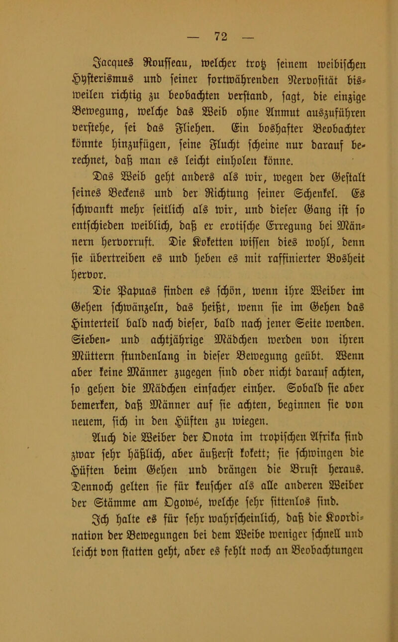 Jacques $ouffeau, Welter tro£ feinem roelbifc^en £9fteri§mu3 unb feiner forttodlfrenben 9?eraofitdt bi§= toeilen ricf)tig ju beobad^tett Oerftanb, fagt, bie eingige SBemegung, weldje ba3 2Beib of»ne 2tnmut au^ufulfren oerftefje, fei ba§ gliefjen. ©in boSfjafter 33eobacf)ter fòmite fjinjufiigen, feine gfudfjt fdfjeine nur barauf be- recfntet, bafj man e§ leicfjt einljolen fònne. ®a§ 2Beib gef)t anberS al§ ttrir, tnegen ber ©eftaft feine§ 93ecfen3 unb ber 9tidf)tung feiner ©djenfel. ©§ fumanti mef)r feitlicf) al§ tmr, unb biefer ©ang ift fo entfcffieben toeibficf), bafj er erotifcfje ©rregung bei SQ2àn= nera Iferaorruft. ®ie ®ofetten miffeit bie§ toof)I, benn fie iibertreiben e§ unb fjeben e§ mit raffinierter 93o§f)eit Iferbor. ®ie $afma3 ftnben e§ fdf)òn, toenn ifjre SBeiber im ©efjen fc^mdnseln, ba§ fjeifjt, menn fie im ©efjen ba§ |nnterteif balb nacf) biefer, balb nati) jener ©ette menben. ©ieben» unb adfjtjdfjrige SJiabcfien merben non ilfren Sttuttem ftunbenlang in biefer Semegung geiibt. SBenn aber feine Scanner jugegen fiitb ober nidfft barauf acf)ten, fo gelfen bie SDÌdbdfjen einfadjer einfjer. ©obafb fie aber bemerfen, bafj Scanner auf fie acfften, beginnen fie Don neuem, fidfj in ben §ùften §u miegeu. 2fucf) bie SBeiber ber Dnota im trofnfdfjen Slfrifa finb girar feffr IfafjlidE), aber dufjerft fofett; fie fcfumngen bie §iiften beim ©efjen unb brangen bie Sruft f)erau§. ®ennocf) gelten fie fiir feufc^er af§ alle auberen SBeiber ber ©tdmme am Dgotoé, meldfe fefir fittentoS fiitb. Scff fjalte e§ fiir fef>r mafjrfdffcinlidEj, bafj bie $oorbtt nation ber S3ctnegungen bei bem SBeibc lueniger fc^neCC unb fcidjt toon ftatten gef)t, aber e§ fefjlt noci) an 23cobadfjtungen