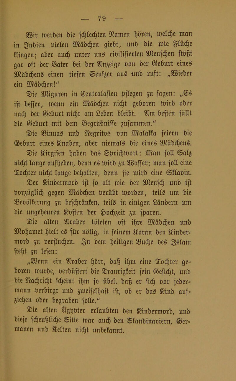 2Bir merben bie fdjtedjten -Jiamen Jjijren, metcf)e man in ^nbien bieten 3CRabc^ett giebt, unb bie mie gliic^e flingen; aber audf unter itn§ cioitifierten 9)?enfd)en ftofjt gar oft ber SSater bei ber Stnjeige non ber ©eburt eine§ SJtabdienS einen tiefen ©eufger au§ ttnb ruft: „2Bieber ein SJtabdien! ®ie Sfigurai in ©eutratafien pftegen §u fagen: ift beffer, menu ein Sttabdfen uidjt geboreit mirb ober nad) ber ©eburt nidft ant Seben bteibt. Stm beften fàtlt bie (SJebitrt mit bem S3egrcibniffe jufammen. ®ie SBinua§ unb 3?egrito3 non SJMaffa feiern bie (Seburt eine3 $naben, aber niemafé bie etne§ 9J?dbdfen§. ®ie ®irgifen tjaben ba§ ©pridjmort: SJtan foli ©atj nidft tange auffjeben, benn e3 mirb gu SSaffer; man foli eiite Xodjter nidb)t lange betjalten, benn fie mirb eine ©ftaoin. $er ®inbermorb ift fo alt mie ber SJÌenfdj unb ift Dorsuglid) gegen SKabdien oeritbt morben, teit§ um bie SeboIIerung ju befdjriinfen, teifé in eintgen Sanbern um bie ungetjeuren ®often ber ^odijeit 511 fparen. 2)ie alten Straber tbteten oft ilfre Sttfibdien unb Sttotjamet Ifiett e§ fiir notig, in feinem ®oran ben $inber- morb ju oerftud)en. $jn bem Ifeitigen 23ucf)e be§ Qllam ftetjt ju lefen: „28enn ein Straber tjort, bafs if)m eine Xodfter ge= boren murbe, oerbiiftert bie £raurigfeit fein (Sefidft, unb bie Sftadiridit fdfeint ifjnt fo iibet, bajj er fid) tìor jeber* mann uerbirgt unb gmeifetljaft ift, ob er ba§ ®inb auf* jietjen ober begraben fotte. $ie atten Stgtjpter ertaubten ben ®inbermorb, unb biefe fd)eu^tid)c ©itte mar audj ben ©fanbinaoiern, ®er= manen unb S'etten nid)t unbefannt.