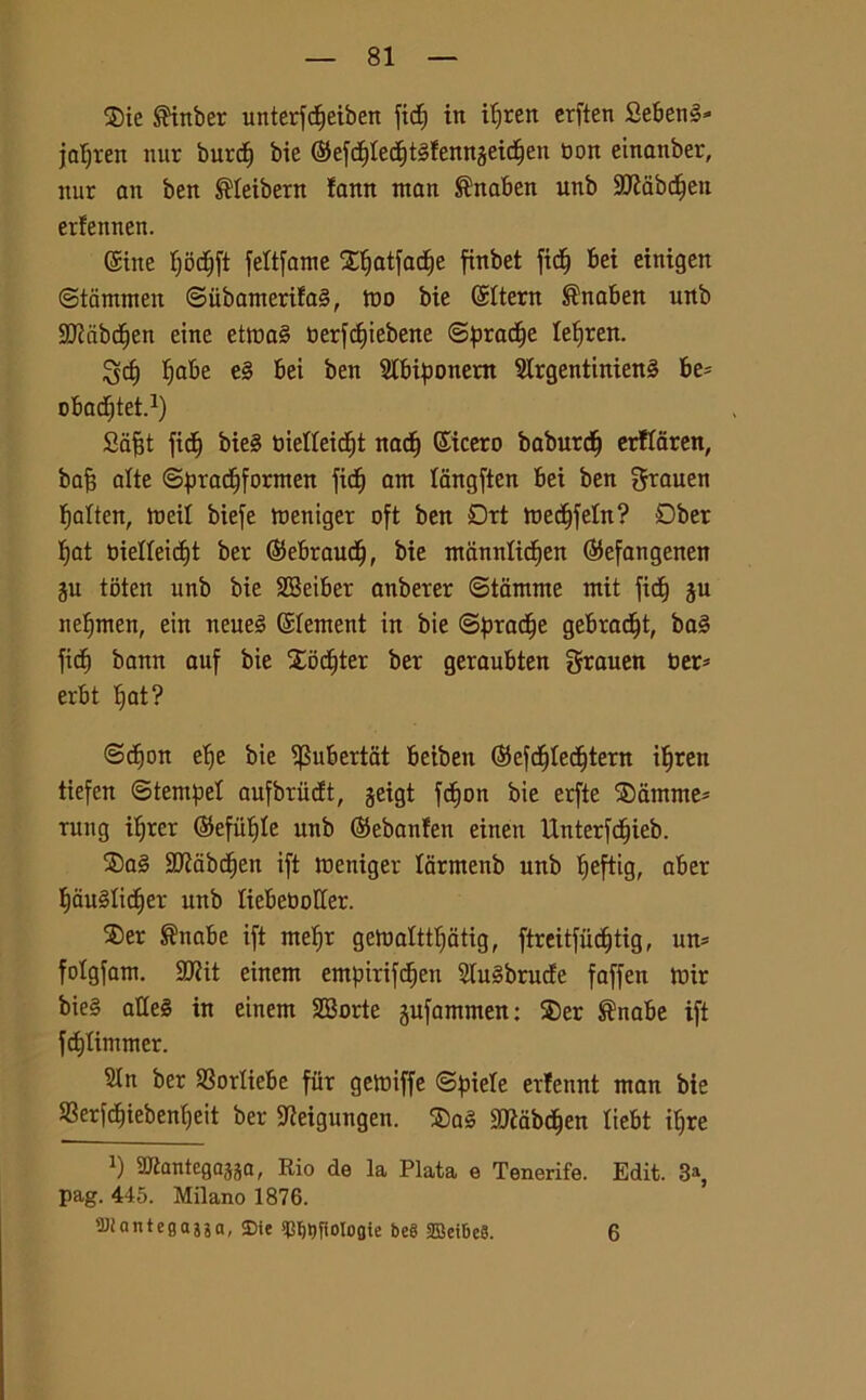 $ie ®inber unterfdjeiben ftd; in it;rert crften Seben»* jafjren nur burd) bie ©ef<$fec§téfennjetdien bon einanber, nur an ben ®feibern lann ntan ®naben unb Sttabdfen erfennen. ©ine fjodjft feftfame X^atfac^e finbet ficf) bei einigen ©tammen ©iibamerifa§, tuo bie ©ftern ®naben unb 9J?abd)en eine etma§ toerfd)ieberte ©pradje fefjren. gcf) fiabe e§ bei ben Sfbiponem 9Irgentinien§ be= obacfjtet.1) Safjt fic^ bie§ bieffeidjt nati) ©icero baburdj erffaren, baf; afte ©pradjformen fid^ am fangften bei ben grauen fiaften, meif biefe meniger oft ben Qrt medjfefn? Dber tyat bieffeidft ber ©ebraudj, bie mannfidjen ©efangenen gu toten unb bie 2Beiber anberer ©tamme mit fid^ gu nelfmen, ein ueueè ©fement in bie ©pradje gebradjt, ba§ fidi bann auf bie £od)ter ber geraubten grauen ber- erbt f)at? (Scfion ef)e bie ^ubertat beibett ©efdjfedjtern ifjren tiefen ©tempef aufbriidt, geigt fdfon bie erfte ®amme* rung ifjrcr ©efiUffe unb ©ebanfen eineu Unterfd)ieb. ®a§ SJJiabdjen ift meniger farmenb unb fjeftig, aber flduéfidjer unb fiebeboffer. ®er ®nabe ift mefjr gemafttfjatig, ftreitfùdjtig, un* fofgfam. 3Jiit einem empirifdjen 2tu§brude faffen mir bie§ atteè in einem SBorte gufammen: ®er ®nabe ift fd)fimmer. 2fn ber S8orfiebe fiir gemiffe ©piefe erfennt man bie «erfdnebentfeit ber SJieigungen. ®a§ aftabdjen fiebt ifjre *) Sftantegagga, Rio de la Piata e Tenerife. Edit. 3% pag. 445. Milano 1876. ’Dfantefjajja, SDie «mitjfioloflie beg ©eibcS. 6