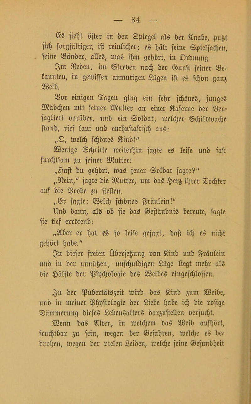 fieljt ofter in ben ©pieget ate ber £nabe, pu|t ftd^ forgfaltiger, ift reinlidier; e3 fjcilt feine ©pietfac^en, teine Sanber, atteS, toa§ ifjnt getjort, in Drbnung. $nt 3ìeben, im ©treben nad) ber ©unft feiner Se* fannten, in getuiffen anmutigen Siigen ift e§ fdjon gang SQSeib. Sor einigeit £agen ging ein fefir fdjoneS, jungeS Sftabdjen mit feiner Cutter an einer ®afcrne ber Ser* taglieri tiorùber, nnb ein ©olbat, ruetcfjer ©diilbtoadie ftanb, rief laut nnb entfjufiaftifd) au§: „D, Joeld) fd)bne§ ®inb! SBenige ©diritte toeitcr^in fagte e§ teife nnb faft furdjtfam gu feiner ECRutter: „§aft bu getjort, ioa§ tener ©olbat fagte? „!iftein, fagte bie Cutter, uni ba§ |>erg iljrer Soditer auf bie $robe gu ftetfen. „@r fagte: SMd) fd)Dne§ grautein! Unb bann, afé ob fie ba3 ©eftanbnté bereute, fagte fie tief errbtenb: „9Iber er fiat e8 fo leife gefagt, ba§ idi e£ nidjt geljort fiabe. Su biefer freien Ùberfe|ung non ®inb unb grauleiit unb in ber unnii|en, unfdjutbigen Suge liegt mef)r afó bie §alfte ber ^fediologie be§ 2Beibe§ eingefdjloffen. !gn ber $ubertat§geit loirb ba§ $iitb gunt SBeibe, unb in meiner ^Sf)t)fiotogie ber Siebc I)abe id) bie rofige SDammerung biefe§ Seben§alter§ barguftetten oerfudjt. 2Benn ba§ Sllter, in loetdicnt baé SBeib aufffòrt, fruditbar gu fein, toegen ber ©cfaljrcn, loetd^e e§ be* brolfen, toegen ber oieleit Seibeit, meld)e feine ©efunb^eit