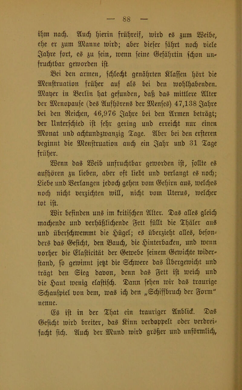 if)itt itaci). 2ludf fjierin ftufjreif, tnirb tè jum 2Beibe, efje er jum Sfanne tnirb; aber biefer fatjrt nod) niele So^re fort, tè ju fein, tnettn feine ©efatjrtin fcfjon un* frudjtbar getnorben ift Sei ben arrnen, fc^Ied^t genàlfrten Slaffen tjort bie 9Jienftruation fruljer auf afé bei ben tnofpabenben. SJiatjer in 23ertin tjat gefunben, bafj ba3 mittlere Stlter ber 2Jienopaufe (be§ ?tuff)oren§ ber SUienfeg) 47,138 ^alfre bei ben SReidfjett, 46,976 ^atjre bei ben Slrmen betragt; ber Unterfdfieb ift fetjr gering unb errept nur einen lìDìonat unb ac^tunbjtnanjig Xage. 2lber bei ben erfteren bcginnt bie 9Jìenftruation aurf) ein 3at)t unb 31 Sage friitjer. SSenn ba§ 2Beib unfrudjtbar getnorben ift, follie tè auftjoren ju lieben, aber oft tiebt unb nertangt tè nocb: Siebe unb S3erlangett jebocf) gefyen nont ©efiirn au§, \vtlà)tè noci) nid^t nerjicfjten miti, rtid^t nont Uterué, tnetdjer tot ift. SBir befinben utt§ im fritifcfjen Stlter. ®a§ atleè gteid) tnadfenbe unb oerijàfttictjenbe gett fitllt bie Xfjaler au§ unb ùberfdftnemmt bie £>iigel; tè uberjiefjt alle§, befott* ber§ ba§ ©efidft, ben 23aud), bie |>interbacfen, unb tnenn torcer bie ©lafticitat ber ©etnebe feinent ©etnidjte tniber* ftanb, fo getnimit fe^t bie ©cfjtnere ba§ Ùbcrgetnidit unb tragt ben <Sieg banon, benn ba§ gett ift tneicf) unb bie £aut tnenig etaftifct). ®ann fetjen tnir ba§ traurige ©cfjaufaiel non bem, tna3 idj ben „©ct)iprnd) ber gornt nenne. ©§ ift in ber Xtjat ein tranriger Slnbticf. 2)a§ ©efidft tnirb breitcr, ba§ $inn nerbopett ober ncrbrei* fadjt ficf). Slip ber 9ttunb tnirb gvofjer unb unformlid),