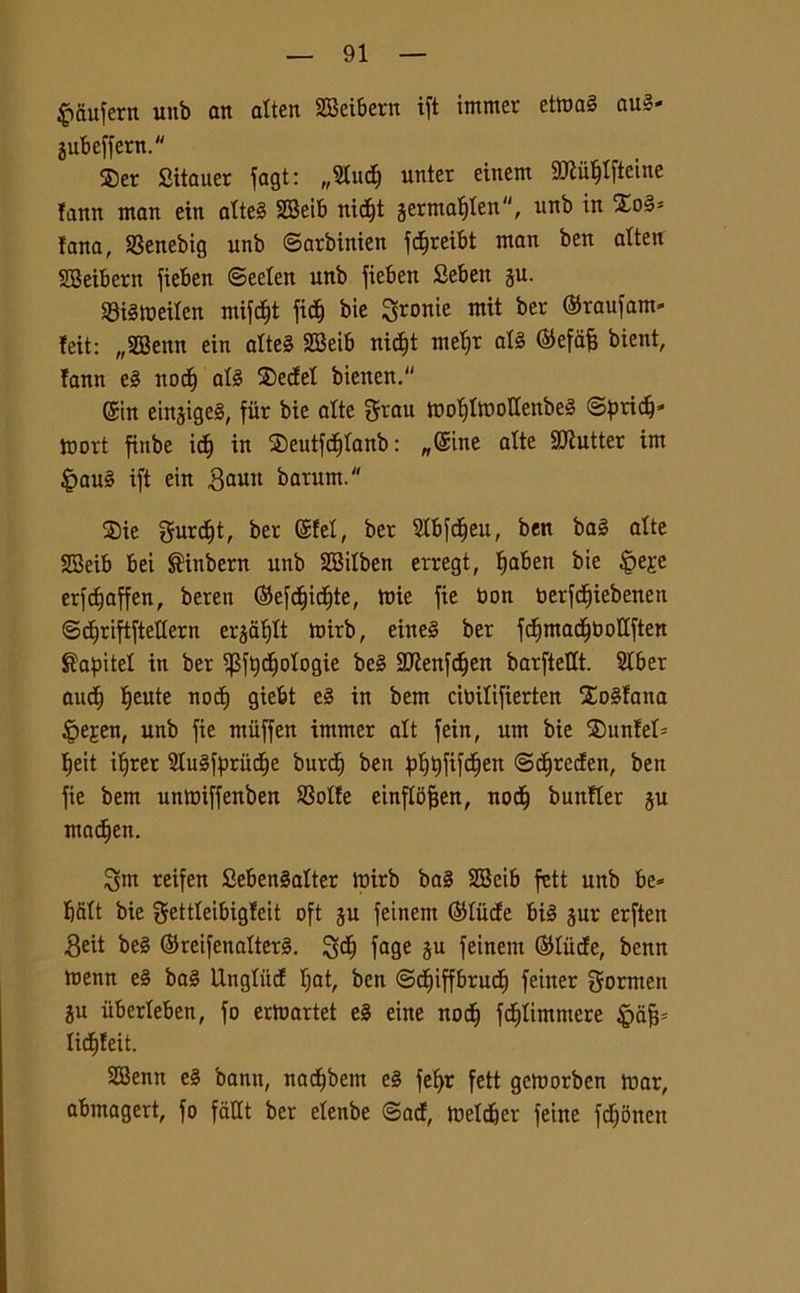 £mufern unb an atten SBeibern ift immer etma§ auS- jubeffern. $er Sitauer fagt: „ Studi unter eincm 2Jìuf)tfteine fann man ein attcS 2Beib nidt)t jermatiten, unb in lana, SSenebig unb ©arbinien fd&reibt man ben atte» SBeibern fieben ©eden unb fieben Sebett gu. S3i§meiten mifc£)t fidj bie fronte mit ber ©raufant* teit: „2Benn ein atteS 2Beib nidft met)t alS ©efafe bient, fann e3 noci) at3 $edet bienen. ©in einjige§, fiir bie atte mofflmottenbeS ©pridj» mort fiube idf) in ®eutf<d)tanb : „@ine atte SJÌutter im §au§ ift ein ,3aun barum. Sie gurdjt, ber ©fet, ber Stbfdfeu, ben ba§ atte 2Beib bei $tnbern unb SBitben erregt, Ifaben bie Epeje erfcfjaffen, beren ©efdt)icf)te, mie fie bon berfdfiebenen ©dfriftftettern erjafjtt mirb, eine§ ber fd)mact)bottften Capite! in ber i$ft)dE)otogie be§ ttftenfdtjen barftettt. Stber auc^ Ijeute nod) giebt e§ in bem cibitifierten Aostana Epe?:en, unb fie miiffen immer alt fein, um bie $ unteti Ifeit ifjrer SluSfprudEje burdE) ben ^>t>t)fifcf)ert ©djreden, ben fie bem unmiffenben SSotte einftofjen, nodi) bunfler §u madfen. Sm reifen SebenSatter mirb ba§ SBeib fctt unb be* batt bie gettteibigfeit oft ju feinem ©tilde bté jur erften 3eit be§ ©reifenatterS. SdEj fage P feinem ©tilde, bcnn menn e§ ba§ Ungtiid Ijat, ben ©dfiffbrudlf feiner gormen ju iiberteben, fo ermartet e3 eine nod^ fdjtimmere 4?dfj* tid^feit. SZBenn e§ bann, nadfbem e§ fefyr fett gemorben mar, abmagert, fo fatti ber etenbe ©ad, metdber feine fdjonen