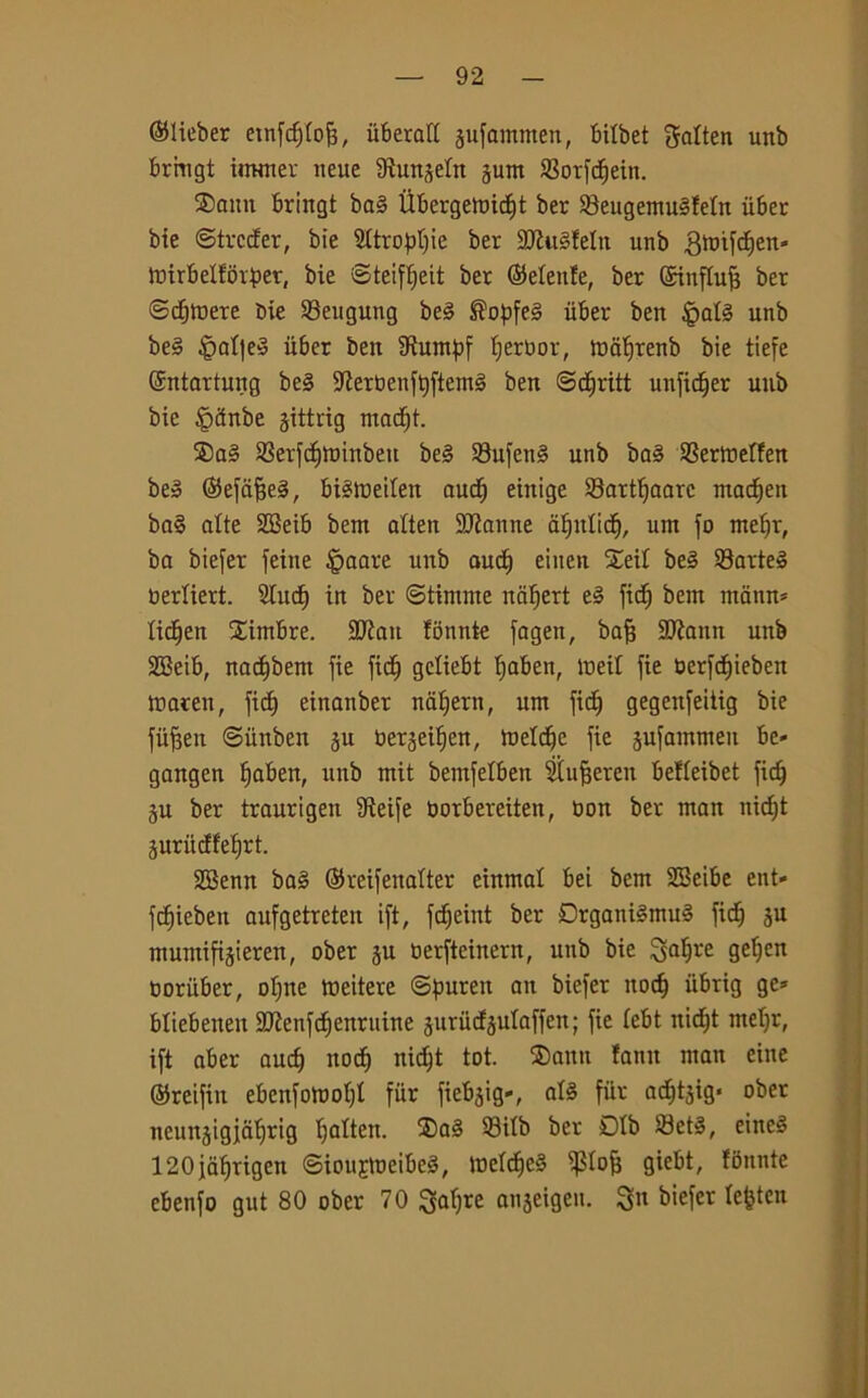 ©lieber etnfddoff, uberafE jufommen, bitbet gaEten unb brmgt itnmer itene Stunjeln gunt S3orfdfjein. ®attn bringt ba§ Ìlbergeix»icf)t ber ®eugemu§!eln ùber bie ©trcder, bie SCtro^>t)ie ber 9Jlu§feIit unb gmifdEjen* ioirbeEEorper, bie ©teifljeit ber ©eEeufe, ber ©iufEuff ber ©cfitnere bie Seugung be3 ®opfe§ ùber ben §aE§ unb be3 §aE|e3 iiber ben 3ìumpf Ijerbor, inaf)renb bie tiefe ©ntartung be§ 5Jiert)en^fteml ben ©dEiritt unficE)er unb bie ipctnbe gittrig ntadft. ®a§ 23erfdE)ttnnben be§ 33ufen§ unb ba3 9SertneI!en be» ©efaffeg, btéweiten audEj einige Sartfjaarc madEjen ba§ alte SBeib bent atten Sfanne aEjnticf), um fo meffr, ba biefer feine Ornare unb auct) eiuen SeiE be§ Sarteé Derliert. 2(ucE) in ber ©tintine naljett e§ fid) bent mamt* lichen Cimbre. 2Jiatt fonnte fagett, bafj SKaitn unb 2Beib, nac^bent fie ficE) gcliebt fjaben, ineil fie berfdE)ieben tnaren, ficE) einanber ndfjern, utn fictj gegettfeiiig bie fiifjen ©iinben ju berjei^en, toeEdje fie pfammen be» gangen fjaben, unb rnit bemfelben SEufjeteit belEeibet ficE) ju ber traurigeu Steife Oorbereiteit, non ber man itidjt juriidfeEjrt. 28enn ba§ ©reifeitaEter einmal bei bent SBeibe ent- fdfieben aufgetreten ift, fdfjeint ber DrgantémuS ficE) ju mutnifijieren, ober ju oerfteiitern, unb bie £$dfjre geEjen ooriiber, ofjne tueitere ©puren att biefer itodj iibrig gc* bliebetten 2Jienfcf)enruine juriicfàulaffen; fie Eebt nidEjt nteljr, ift aber audj nocfj nidjt tot. $>ann lamt man eine ©retfiit ebcnfomotjE fiir fiebàig-, al§ fiir ad^tàig* ober neunjigidEjrig Efalten. ®aS 93tEb ber DIb 33et§, eineé 120jaf)rigen ©iouEtueibeS, ioeEd)C§ Pofj giebt, fbnnte cbenfo gut 80 ober 70 Qafjre onjeigen. 3n biefer Eefcteit