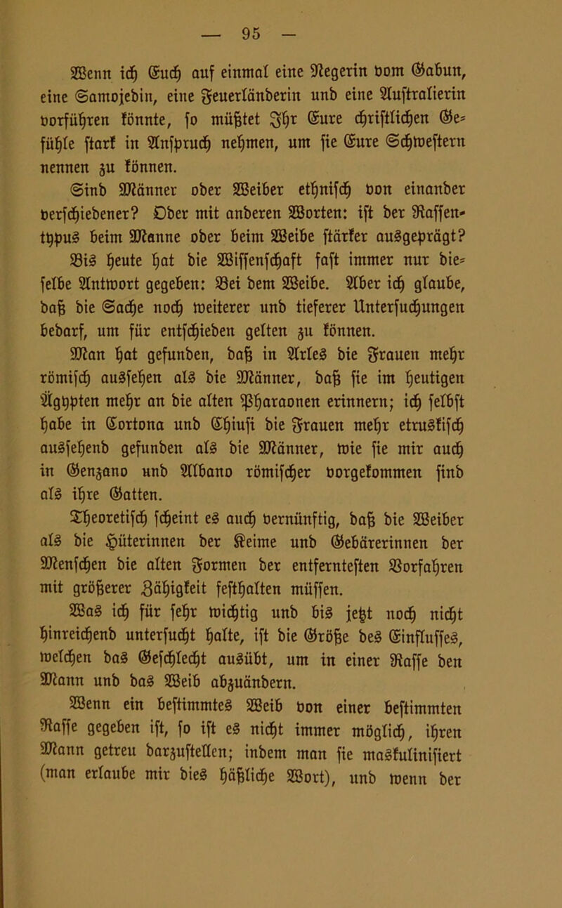 SSenn idj @ucf) auf einmal etite Stegerin bont ©abutt, eitte ©amojebitt, eine geuerlanberin unb eine Sluftralierin borfii^ren fonnte, fo mùfjtet $fjr ©ure djriftlictjen ©e* fiifyle ftarf in Stnfprucfj netjmen, um fie ©ure ©c^meftern nennen ju lonnen. <3inb Scanner ober SBeiber etljnifdfj bon eittanber berfdjiebener? Dber mit anberen SBorten: ift ber Staffeit- tt)pug beitn Sfanne ober beim SBeibe ftdr!er auggepragt? 93té f)eute t;at bie 3Biffenfdjaft faft intmer nur bie= fetbe Slntmort gegeben: 23ei bem SBeibe. SIber idj gtaube, baf? bie ©acfje nodj meiterer unb tieferer Unterfudjungen bebarf, um fiir entfdjieben gelten §u tbnnen. 9Ran Ijat gefunben, bafj in 2Meg bie grauen met)r rbmifcf) augfefien alg bie Scanner, bafj fie im ffeutigen SÌgtjpten metjr an bie alten ^araonen erinnern; ili) felbft f)abe in ©ortona unb ©Ijiuft bie grauen metfr etrugfifdj augfetjenb gefunben alg bie HRanner, mie fie ntir auct) in ©enjano unb Olibano romifdjer borgetommen finb alg itjre ©atten. Xfjeoretifdj fdjeint eg auct) berminftig, bafj bie SBeiber alg bie §ùterinnen ber ®eime unb ©ebarerinnen ber SJtenfdjen bie alten gornten ber entfernteften SBorfafjren mit grofjerer ,8af)ig!eit feftljatten miiffen. 2Bag ict) fur febjr midjtig unb big je|t nod) nidjt tynreidjenb unterfudjt Inatte, ift bie ©rofte beg ©influffeg, meldien bag ©efc^Ied^t augiibt, um in einer Staffe ben 9Rattn unb bag 3Beib abguanbern. 2Benn ein beftimmteg SBeib non einer beftimmten Staffe gegeben ift, fo ift eg nid^t immer mdgtid), ifjren $tann getreu barguftetlcn; inbem man fie magfulinifiert (man ertaube mir bieg ^a^ticfje SBort), unb menti ber