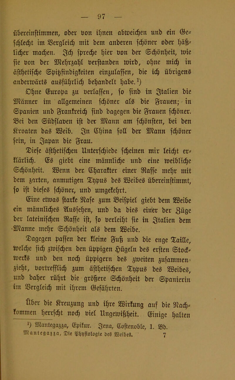 ubereinftimtnen, ober Oon itjnen abloeidjen unb ein ©e* fc£)Iecf)t int SBergleic^ init bern anberen fct)òner ober fjafj* lic^er ntac^en. fatele i)ier toon ber ©cf)bnt)eit, tbie fie boit ber SD^e^rga^t berftanben toirb, of)ne mici) in dftfjetifcfje ©fn^finbigfeiten eingulaffen, bie idj iibrigenS anberloàrtS befjanbelt Ijabe.1) Ofjne ©uropa gu berloffen, fo fittb in ^talien bie Scanner int allgenteinen fdfoner at§ bie grauen; in ©panien unb granfreidj finb bagegen bie $rauen fdfjotter. S3ei ben ©ubftaben ift ber SJÌantt ont fdfjonften, bei ben $roaten bag SBeib. $n ©{fina foli ber SKann fdEfoner fein, in Caftan bie SDiefe dft^etifd^en Unterfc£)iebe fcfieinen ntir leic^t er* ftarlidf. ©g giebt eine ntamtlidfe unb eine tbeiMicfie ©dEjonìjeit. SBenn ber ©fyarafter einer Staffe ntelfr mit bern garten, anmutigen Xt)pug beg 2Beibe§ ubereiuftinunt, fo ift biefeg fcijbner, unb umgefefjrt. ©ine ettoag ftarfe S^afe gunt SBeif^iet giebt bent SBeibe ein tnannlicìfeg Stugfefen, unb ba bieg einer ber 3iige ber {ateinifdfen fRaffe ift, fo berleiìjt fie in ^taliert bent Sfanne ntelfr ©dfoitlfeit al» bem SBeibe. bagegen ftaffen ber fteine gufi unb bie enge XaiUe, toelette fiat) gtbifdjen ben itftngen £iigeln beg erften ©tocf* toer!§ unb ben noci) tipfngern beg gtoeiten gufatamene gie^t, bortrefflic^ gum afttjetifd^en %ì)pu§ beg SBeibeg, unb balfer riitjrt bie grofjere ©dtjbnlfeit ber ©panieriu im SSergteicf) mit ilfrent ©efaffrten. tìber bie ®reugung unb iljre SBirfung auf bie 9Zacf)= iontmen j)errfc£)t noci) bie! Ungetoififfeit. ©inige Ifalten l) SJtantegagga, (Sbifur. Sena, (Softenoble, 1. 58b. TOantega3ja, SDie *Cf)Qflologie beS 3Bei6e8. 7