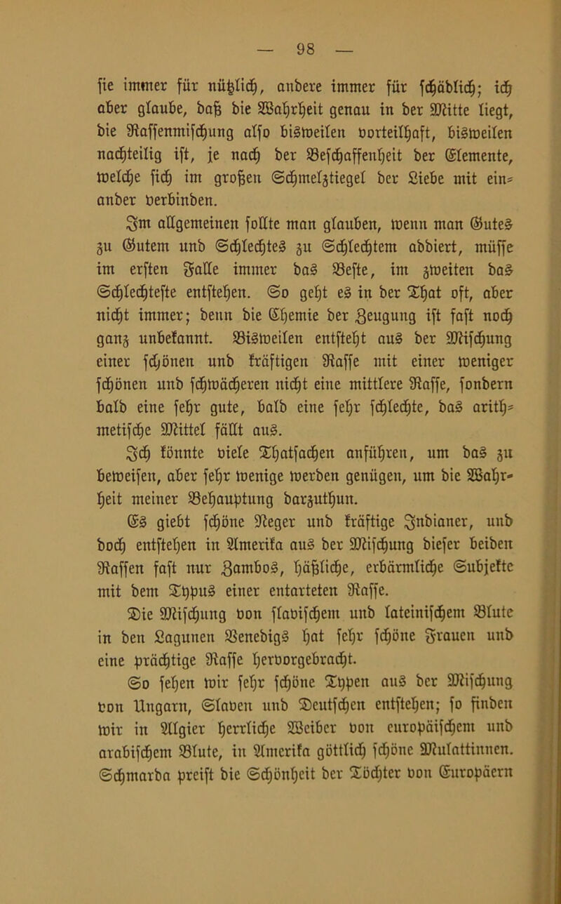 fie immer fiir nù|Iicfj, anbere immer fiir fd)tìblidj; icfj aber glaube, bafj bie 2Baf)rf)eit genau in ber SERitte liegt, bie 3taffenmifd)ung alfe btétoeilen borteilfjaft, btétoeilen nacfiteilig ift, je nad) ber 33efd)affenf)eit ber ©temente, tnelcfie fidi im gro^en ©djmeljtiegel ber Siebe mit ein* anber tìerbinben. Sm attgemeinen foXXte man glaubeit, toenn man ©ute§ gu @utem unb ©djled)te§ ju ©djledjtem abbiert, muffe im erften gatte immer ba3 SBefte, im jtoeiten ba§ ©d)Iecf)tefte entftefjen. ©o gef)t e§ in ber Xlfat oft, aber uidjt immer; benn bie ©fjemie ber geugung ^ faft nod) gan$ unbefannt. SStéttteilen entfteljt au§ ber ttftifdjung einer fdjonen unb fraftigen Staffe mit einer meniger fcEjonen unb fd^toadieren nitf)t eine mittlere Staffe, fonbern balb eine fetjr gute, balb eine fefjr fdjledjte, ba3 ariti)* metifd)e SJtittel fatti au§. Sd) fonate biele Xljatfadjen anfiilften, um ba§ ju beWeifett, aber fel)r menige merben geniigen, um bie SG3ab;r- fjeit metner 33el)auptung barjutljun. ©§ giebt fedone Steger unb fraftige Snbianer, unb bodj entfteljen in Slmerifa an§ ber SJiifcfjung biefer beibeit Staffen faft nur .gamboS, I)àj3lidje, erbarmlidje ©ubjeftc mit bem $£t)pu§ einer entarteten Staffe. ®ie SJtifdjung tion flabifdjem unb lateinifdjem ©Iute in ben Sagunen 33enebig§ ffat feljr fedone grauen unb eine prcid)tige Staffe I)erborgebrad)t. ©o feljen mir fel)r f^one Xt)pen au§ ber SJtifdjung ton Ungarn, ©laoen unb SDeutfdjen entftefjen; fo finben mir in SHgier ^errXicbje SBcibcr boti europaifdjent unb arabifcfjem 93Iute, in Slmerifa gotttid) fdjbne SRuIattinucn. ©djmarba preift bie ©djonljeit ber £od)ter bon ©uropaern
