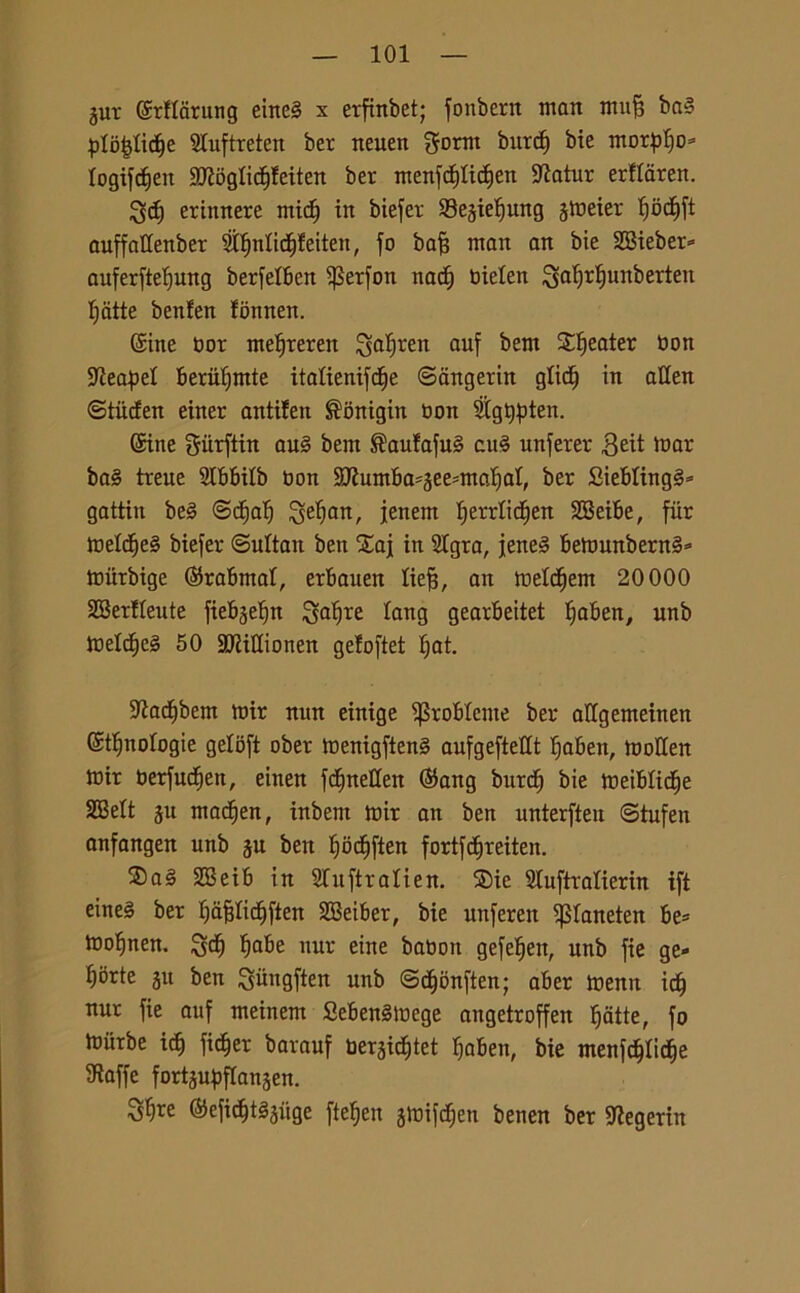 jut ©rHarung eine§ x erfinbet; fonbern man mujj ba§ pIo|Iicf)e 2Iuftreten ber neuen gornt burcf) bte morpljo» logifcfjeit 2JiogIicf)feiten ber menfdflicffen -iftatur erflaren. ^5cf) erinnere micff in biefer Sejielfung jmeier Ijbcl)ft auffattenber 2II)nIicI)feiten, fo bafj man an bie SBieber» auferftelfung berfelben $etfon nacf) bielen ^alfrljunberten fritte benlen fonnen. ©ine bor meljreren ^aljren auf bem Sweater bon •ÌJÌeapel beriilfmte italienifcfie ©angerin glicfj in alien ©tiicfen einer antifen ®bnigin bon 2Igl$ten. ©ine giirftin au§ bem ®aufafu§ cu3 unferer 3eit mar ba§ treue 2lbbilb bon 2ttumba=gee=maf)al, ber Sieblingi» gattin be§ ©dfalf jenem Ijerrlicfien SBeibe, fiir meld)e§ biefer ©ultatt ben Stai in 2Igra, jene§ bemunbern§* miirbige ©rabrnal, erbauen lieff, an meldfem 20 000 SBerfleute fiebgelfn goffrè lang gearbeitet Ifaben, unb meldfjeS 50 3JUHionen geloftet Ijat. •ftadjbem mir nun einige ^roblcme ber allgemeinen ©Enologie geloft ober menigften§ aufgeftetlt Ifaben, tooHen mir berfudfen, eiiten fcfmeUen $ang burdf bie meiblidfe SBett ju macfjen, inbem mir an ben unterften ©tufen anfangen unb ju ben Ifodfften fortf diretteti. ®al 333eib in 21 uftralien. ®ie 21uftralierin ift eineS ber ffàfjlidjften 333eiber, bie unferen iJSIaneten be= mo^nen. gof) fiabe nur eine babon gefeffen, unb fie ge- ^orte ju ben gihigften unb ©c^bnften; aber menti idj nur fie auf meinem SebenSmege angetroffen {fatte, fo miirbe id) fid^er barauf berjidjtet ffaben, bie mentiticele staffe fortjuftflanjen. S^re ©efi^tSjiige fteffen gmifdjen benen ber 9?egerin