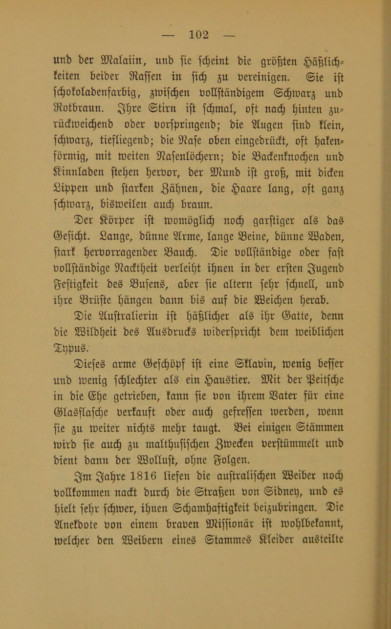 unb ber SJtalaiin, unb fic fc£)eint bic gròfjten §afdidj* feitert beibet Staffeit in fid) ju oereinigen. ©ie ift fdjotolabenfarbig, gttJifdjen ootlftdnbigem ©djloars unb Stotbraun. Sdjre ©tira ift fornai, oft nadf Ifinten xiicEtneid^enb ober tjorf^riitgenb; bie Slugen finb flein, fdjmarj, tiefliegenb; bie Stafe oben eiitgebrudt, oft fjaten* formig, mit toeiten Stafenlbdfern; bie 23adenfnod)en unb ^inntaben ftefjen tjerbor, ber Sltunb ift groff, mit biden Sippett unb ftarfen gàtfnen, bie §aare lang, oft ganj fdfmars, btémeilen aucf) braun. S)er $orper ift tnomogttd) nod) garftiger afé ba§ ©efidft. Sangc, biinne Strme, tange S3eine, biinne SBaben, ftarf Ifetborragenber SSaud). SDie oottftanbige ober faft oottftanbige Stadttjeit berleifft i^nen in ber erften Siugenb geftigfeit be3 23ufen§, aber fie altera fetjr fdjnett, unb itjre ©riifte Ijangen baitn bi§ auf bie SBeidjeit tferab. S)ie Stuftralierin ift fjaffticfier afé i()r ©atte, benu bie SBilblfeit be§ 2lu§brud3 miberffmdjt bent ioeiblidjen £t)f)U§. S)iefe§ arme ©efdjbfif ift eine ©flaoitt, rnenig beffer unb menig fc^lec^ter afé ein ^auStier. 97tit ber ifkitfdje in bie @£)e getrieben, fann fie non ifjrem Sater fiir eine ©la§flafd>e oerfauft ober aud) gefreffen merben, menu fie ju meiter nid)t§ metjr taugt. 33ei eiuigeit ©tarnmen mirb fie and) 511 mattlfufifdjen 3medeu berftummelt unb bient bann ber 2BoIìuft, ofjne gotgen. ^m ^atjre 1816 tiefen bie auftralifdjen SBeiber itodf bottfommen nadt burd; bic ©traffen ooit ©ibitet), unb e§ tjielt fet;r fdfmer, iljnen ©d;aml;aftigfeit beijubringen. Sie Stnefbote ooit einent braocit SDÌiffionar ift mo^lbelannt, metter ben SBeibern eiue§ ©tammc§ $Ieiber auèteilte