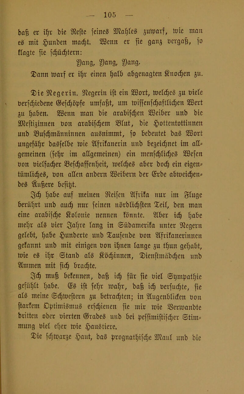 bofe er iljr bie 9iefte feìrteS mdf)kè jutparf, iute man eg mit §unben madE)t. 2Benn er fie gang bergafj, fo flagte fie fcf)ùcf>tern: f)ang, $ang, ?)ang. ®amt marf er iljr einen Ijatb abgenagten ®nodt)en ju. ®ie 9ìegeriit. -Jtegerin ift ein 28ort, metdtjeg ju biete berfcfjiebene ©efd^o^tfe umfafjt, um miffenfcfjafttidljen SBert gu tjaben. SBenn man bie arabifdjen 2Bei6er unb bie afleftijinnen bon arabifdjem 23tut, bie £ottentottiunen unb 93ufdjtnanninnen augnimmt, fo bebeutet bag SBort ungefatjr bagfetbe mie Stfrifanerin unb be^eidjnet im all- gemeinen (feljr im aUgemeinen) ein menfcfjticfjeg 2Befen bon bietfac^er 23efdjaffentjeit, melerei aber bodj ein eigen* tùmtidjeg, bon atfen anbern SBeibern ber @rbe abmeidfjen* beg Siuffere befitjt. 3dj tjabe auf meinen 9teifen cifrila nur im Sluge beriiljrt unb aucij nur feinen norblicfjften Xeil, ben man eine arabile Polonie nennen fonnte. Stber idj fiabe meljr afg bier galjre fang in ©iibamerifa unter iftegern gefebt, Ijabe fèunberte unb Saufenbe bon Slfrtfanerinnen gefannt unb mit einigen bon ifjtten fange ju tfjun gefjabt, mie eg iljr ©tanb afg ^odjinnen, $ienftmàbcf)en unb Slmmen mit fid^ bracate. muff befennen, bafj icfj fiir fie biet ©tympatfjie gefùfftt fjabe. @g ift feljr maljr, bafj icf) berfucfjte, fie atg meine ©cfjmeftern §u betradjten; in Sfugenbficfen bon ftarfem Dptimigmug erfe^ienen fie mir mie SSermanbte brittcn ober bierten ©rabeg unb bei peffimiftifd&er <3tim= mitng biel efjer mie §aug fiere. ®ie fdljmarje fèaut, bag prognatfjifàe 3flauI unb bie