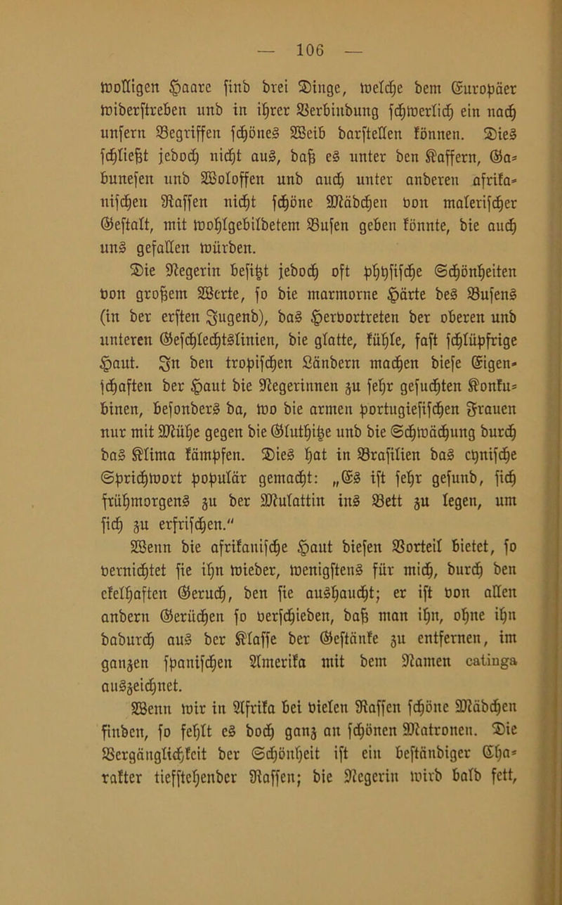 WoKigcn Ornare finb brei Singe, meldje bent ©uropaer tniberftreBen imb in iljrer SSerbiitbung fc^mertid^ ein nad) unfern SBegriffen fcf>one§ 2Beib barfteden fonnen. ®ieg fdjliefjt jebod) nicf)t aug, bafj eg unter ben Saffern, ©a* bunefen nnb SBoIoffen unb aud) unter anberen afrifa* ntfd^en SRaffen nicf)t fedone SDZàbcfien bon malerifdjer ©eftalt, mit tnotjlgebilbetem 95ufen geben fonnte, bie and) ung gefaden mùrben. S)ie -iftegertn befitjt jebod) oft ^Ijjtfcfje ©djonìieiten bon grofiem SBerte, fo bie marmorne §arte beg 93ufeng (in ber erften igugenb), bag §erbortreten ber oberen unb unteren ©efdtfedjtglittien, bie gXatte, fii^Ie, faft fdjliipfrige tpaut. Sn ben tropifdfjen Sanbern macfjen biefe ©igen- fdjaften ber £>aut bie -Kegerinnen ju fet;r gefudften Sonfu= binen, befonberg ba, ino bie armen portugiefifrf)en grauen nur mit Sftufye gegen bie ©tutine unb bie @djtt>ddj|ung burd) bag Stima fampfen. ®ie§ tjat in 93rafitien bag ctjnifdje ©pridjìbort populcir gemadjt: „©g ift fetjr gefunb, fiefj friifjmorgeng ju ber £D?utattin ing SBett ju tegen, unt fic^ §u erfrifc^eit. SBeitn bie afrifanifdje §aut biefen SSorted bietet, fo berniditet fie itjn mieber, menigfteng fitr midi, burd) ben ctettiaften ©erudì, ben fie augf)aud)t; er ift bon aden anbern ©eriidjen fo berfdjieben, bafj man itili, ot)ne it)n baburd) aug ber Staffe ber ©efteinfe 3U entfernen, int ganjen fpanifdien Slmerifa mit bem 9tamen catiuga augjei^net. SBeitn mir in cifrila bei bielcn 9ìaffen fedone aRabdjen fitiben, fo fcTjtt cg bod) gans ait fdfonen SWatronen. ®ie SSergangtid^feit ber ©d)onf)eit ift ein beftanbiger ©t)a* ratter tieffteljenber dìaffen; bie -Regerin wirb batb fett.