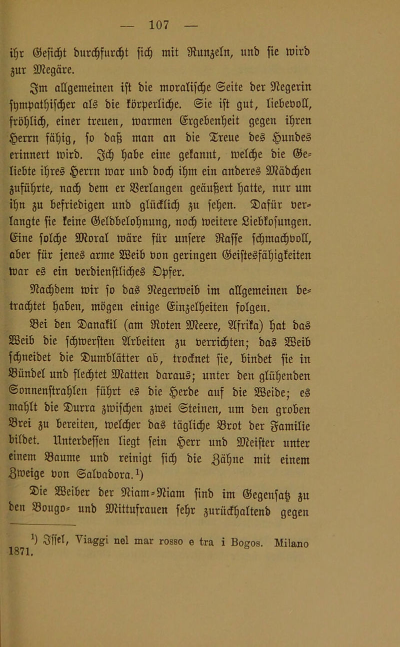 ifjr ©efidit burdjfurcf|t fic^ mit 9tungeln, unb fie it?trb gur Slegare. ^tn affgemeinen ift bie moralifdfe ©eite ber -iftegerin fympatfjijcfjer at§ bie f6r4?erticf)e. ©ie ift gut, liebeboff, frofjlid), einer treuen, marmen ©rgebenlfeit gegeit ifjren §ertn falfig, fo baft man an bie £reue be§ §unbe§ erinnert tx»irb. $;d) fiabe eine gefannt, inette bie ©e= liebte if)te3 |>errn mar unb bod) if)m ein anbere§ 2Jiabc£)en gufiil)rte, nad) bem er SSertangen geaufiert Ijatte, nur um if)tt gu befriebigeit uitb gtiidlid) gu fetjen. SDafùr ber* langte fie teine ©elbbetofmung, nod) mettere Sieblofungen. ©ine foId)e SJÌorat mare fiir unfere Staffe fcbimad^toolt, aber fiir jene§ arme SBeib bon geringen ©eifte3fàl)ig!eiten mar e§ ein berbienftlidjeS Dpfer. SKadjbem tbir fo ba§ 9iegermeib im aKgemettten be* traditet fjabeu, ntogeit einige ©ingclfieitcn folgen. S3ei ben ®anaftt (am SRoten SJteere, Sifrita) ^at ba§ SBeib bie fdjmerften SIrbeiten gu berridjten; ba§ SBeib fcfjrteibet bie ®umblatter ab, trodnet fie, binbet fie in S3iinbel unb fied)tet Sttatten barauS; unter ben gtiifienben ©onnenftrai)Ìen fittjrt e§ bie §erbe auf bie SBeibe; e§ ma^lt bie SDurra gmifdjen gmei ©teinen, um ben groben S3rei gu bereiten, metter ba§ tagliere S3rot ber gamitie biibet. Unterbeffen liegt fein |>err unb SMfter unter einem 23aume unb reinigt fidi bie gufine mit einem gmeige non ©albabora.1) 2)ie SBeiber ber 5ftiam*9tiam finb im ©egenfa^ gu ben 33ougo* unb SJÌittufrauen fe^r gurudfjaftenb gegen *) Slfrf, Viaggi nel mar rosso e tra i Boaos. 1871. Milano