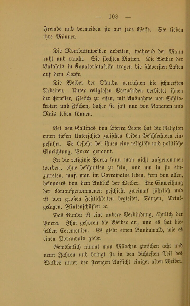 10S Srembe unb toermeiben fie auf jebe 2Beife. ©re liebcu ifjre sD?anner. 3)ie SIRombuttumeiber arbeiten, mafjrenb ber SOcamt rufjt unb raudpt. ©te fCecf)ten 9ttatten. £)ie SBeiber ber Safataté in SÌquatorialafrifa trogen bie fd;roerften Saffen auf betn ®opfe. $ie SBeiber ber Dfanba tierricf)ten bie fdjmerften Strbeiten. Unter retigibfen Sortoanben oerbietet ifjncn ber ^riefter, gietfc^ ju effen, niit iHu3naf)me non ©d^tbb- Irbten unb gifdfen, batjer fie faft nur Oon Sanane» unb 9J?ai3 lebett fbntten. Sei ben (35attina§ toon ©ierra Seone fiat bie iMigion einen tiefen Unterfcf)ieb jmifctien beiben (Sefctjlcdjtern ciit* gefiitjrt. @3 beftetjt bei ifjncn eiue religiofe unb politifd^e (£inricf)tung, if$orra genannt. Su bie religiofe i)3orra fann tuatt nid^t aufgenommen merbett, oljne befcfinitten ju fein, unb unt in fie ein- jutreten, rnufj man im ^orraloalbe leben, fcrn Don aUett, befonber§ non bem 2Inbtid ber SBeiber. ®ie ©tnmeiljung ber ifteuaufgeuomtnenen gefcf)ie^t jmeimat jaljrlictj unb ift oott grofien gefttic[)!etten begleitet, Sattjen, Erinf» geiagen, gtintenfcfjuffen zc. $a§ Suttbu ift eiue anbere Serbinbung, aljnlidj ber ifJorra. S*jnt gefioren bie SBciber an, unb e§ t)at bie» felben Sercmonien. @3 giebt einen Sunbumalb, mie e3 einen iporramatb giebt. ($embì)nlict) nimmt man 2JJdbd)cu jmifdjen adft unb tteutt Sa^'en 11 nb bringt fie in ben bidfjtcftcn Xeit bc3 SBatbeS unter ber ftrcngcit 3lufficf;t ciniger attcn SBciber.