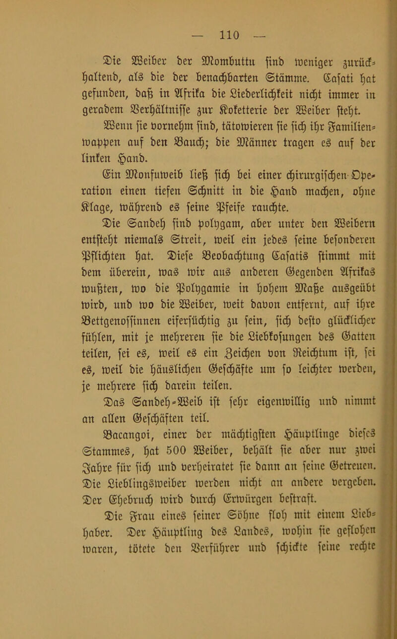 $ie SBeiber ber Sftombuttu finb mcniger sutiicf* fjattenb, at§ bie ber benadfbarten Starnine. (Sbafati tjat gefunben, bafj in 21 fetta bie £iebertitt)feit nidft immer in gerabem SSertjdltniffe jur ®ofetterie ber SBeiber fietft. SBenn fie bornetjm finb, tatomieren fie fic^ ipr gamitien* mappen auf ben 23audE); bie Scanner tragen e§ auf ber linfen |>anb. Sin Sflonfumeib tiefj fic^ bei einer d^irurgifcfjen Ope- ratimi einen tiefen ©cfjnitt in bie §anb madjen, otjne ®tage, malfrenb e§ feine $feife ramate. ®ie ©anbef) finb potpgam, aber nnter ben SBeibern entftefjt niemafó ©treit, irei! ein jebeg feine befonbereit 1) 3ftict)ten fiat. S5iefe S3eobadjtung Safatté ftimmt mit bern iiberein, ma§ mir aug anberen ©egenben 2tfrifag mufften, ino bie ifMpgamie in tjoljem SJiafje auggeiibt mirb, unb tuo bie SBeiber, meit babon entfernt, auf ifjve $8ettgenoffinnen eiferfiidfjtig ju fein, fid^ befto gtiicftidjer fittiteli, mit fé metjreren fie bie Siebfofungen be§ ©attcn teiten, fei eg, tneit eg ein Beidjett bon fReidÉjtnm ift, fci eg, tneit bie tjaugtidjen ©efdfafte um fo teicpter merben, je mettere fid^) barein teiten. $ag ©anbelf-SBeib ift fetjr eigenmittig unb nimmt an atten ©efdfaften teit. 33acangoi, einer ber mactjtigften fpaupttinge biefcS ©tammeg, tjat 500 SBeiber, beljàtt fie aber nur smei patire fùr fid^ unb bertjeiratet fie bann an feine ©etreuen. ®ie Sicbtinggmeiber merben nidf;t an anberc bergcben. 2) cr Sfjebruct) mirb burcf; ©rmiirgeu beftraft. ®ie grau eineg feiner ©ittjtte ftolj mit eiitem Sieb* Ijaber. ®er fpciuptting bcg Saubcg, mofjin fie geftotjen marett, tbtete ben 93erfiiljrer unb fdjicfte feine recfjte