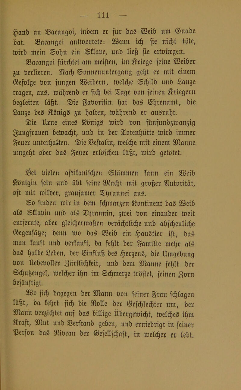 fpanb au Sacangoi, inbent er fur bag SBeib um (Sttabe bat. Sacangoi anttoortete: SEBertrt idj fie nidjt tote, toirb mein ©oljn ein ©ttabe, unb tiefj fie eribitrgen. 93acangoi fiircf)tet am meiften, im S'riege feine SBeiber gu bertieren. Stad) ©onnenuntergang getjt er mit einem ©efotge bon jungett SBeibern, metdie @d)itb unb Sange tragen, aug, mal;renb er fidi) bei Xage non feinen Shiegern begteiten tafft. $ie gaboritin tjat bag ©fjrenanit, bie Sange beg ®5nigg gu tjatten, mafjtenb er au§rut)t. SDie Urne eineg ®onigg toirb non fiinfunbgtoangig ^ungfrauen betoadit, unb in ber Xotenljtitte toirb immer geuer unterlfatten. $)ie Seftatin, toetd)e mit einem SJtanne umgel^t ober bag ?5ener erlbfcben lafit. mirb getotet. Sei bicten aftifanifdjen ©tcimmen !ann ein S33eib ®onigin fein unb iibt feine 9Jtad)t mit grojjer Slutoritat, oft mit toitber, graufamer Stjrannei aug. @o finben mir in bem fditoargen ®ontinent bag 2Beib alg ©ftabin unb alg Xtyraunin, gtoei bon eiitanber toeit entfernte, aber gteidjermafcen beradjttidje unb abfdjeutidjc ©egenfatse; benn mo bag 2Beib ein £mugtier ift, bag man fauft unb bertauft, ba fetjtt ber gamitie ntetjr alg bag Ijatbe Seben, ber ©influì beg §ergeng, bie Umgebung bon tiebeboder ,3arttid)feit, unb bem StJìanne fef)It ber ©cfiutjengct. metter ilfn im ©djmerge troftet, feinen 3orn befanftigt. 2Bo fict) bagegen ber Sftann bon feiner grau fdjtagcn ta^t, ba felfrt fidi bie Stolte ber ($efd)ted)ter um, ber 9)tann bergidjtet auf bag bidige Ubergeloid)t, toeldjeg itjm ^raft, 3Jiut unb Serftanb gebcn, unb erniebrigt in feiner ifSerfon bag Stibeau ber ®efedfd;aft, in metter er tebt.