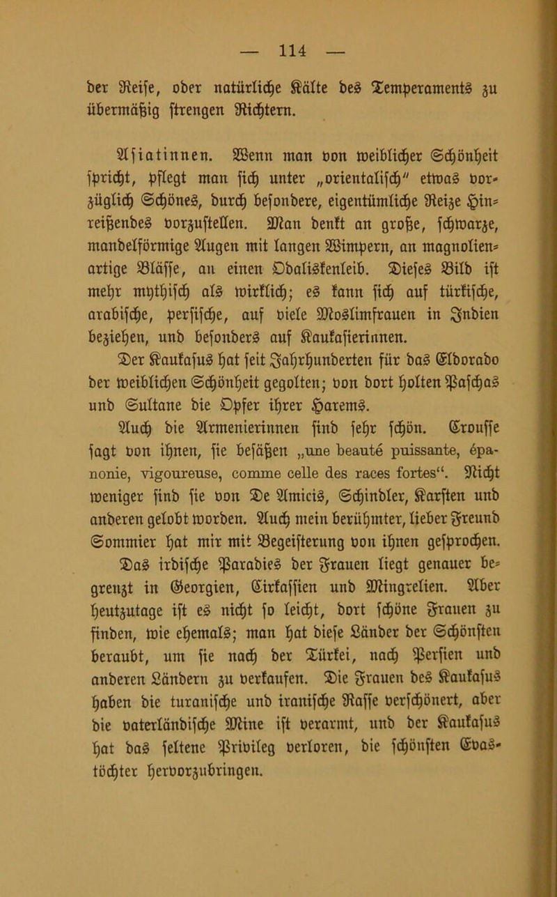 ber Steife, ober natiirlidje Sciite be§ Xemperamenté ju ubermafjig firengen 3fìid)tern. Slfiatinnen. SBenn man Don meiblidjer ©dfimlfeit f£rid)t, pflegt man fid) unter ^orientatifd) etmal Dor- jiiglid) ©d)bne§, burd) befonbere, eigentumtidfe Steije §in= reifjenbe§ oorjuftetten. 2Jian benlt an grofje, f cornar je, manbetfòrmige Slugen mit langen SBimpern, an magnolie^ artige Staffe, au einen Dbattéfenteib. ®iefeg Sitb ift mefyr mQt^ifcf) at§ tDirflicf) ; e§ !ann fidf auf tùrfifdfe, arabifdje, ^erfife^e, auf Diete SQtoStimfrauen in 3ftbien bejieìjeit, unb befonberè auf ®aufafieriunen. Ser ®aufafu§ Ijat feit Safjrtjunberten fùr ba§ ©Iborabo ber meibtidjen ©diontfeit gegotten; Don bori fjotten ^5afcfia§ unb ©ultane bie Dpfet itfrer £>arem§. Studi bie Slrmenierinnen fiitb fetjr fdjon. ©rouffe fagt Don ifjnen, fie befafjen „une beauté puissante, épa- nonie, vigoureuse, comme celle des races fortes“. 9tid)t meniger finb fie Don ®e Stmicté, ©dfinbter, $arften unb anberen gelobt morben. Stud; mein berutjmter, lieber greunb ©ommier Ifat mir mit Segeifterung Don ifjnen gefprodjen. ®a§ irbifdje $arabie§ ber $rauen liegt genauer be= grenjt in ©eorgien, (Sirfaffien unb SJtingretien. Slber tjeutjutage ift tè nid)t fo teidjt, bort fedone graiten su finben, mie efjemafó; man tjat biefe Sànber ber ©djonften beraubt, um fie nad) ber Siirtei, nad) $erfien unb anberen Siinberu su Dertaufen. ®ie grauen beè ®aufafu3 tjaben bie turanifdje unb iranifdje Staffe Derfdibnert, aber bie Daterlanbifd)e Sitine ift Derarmt, unb ber $au!afu3 tjat ba§ feltene ^3rioiteg oerloren, bie fdjbnften @Da§- todfter fjerDorjubringen.