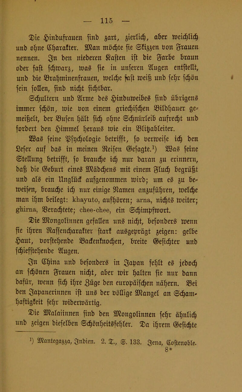 $ie ^inbufrauen finb gart, giertidt), aber meidpd) unb of)tte (Stjarafter. SJÌait mbd)te fie ©figgen bott grauen nennen. ben nieberen ®aften ift bie garbe braun ober faft fdimarg, ma§ fie in unferen Slugett entftettt, unb bie ©tafjminenfrauen, meldje faft meifs unb fef)r fdfjon fein foUen, finb nidjt fitf)tbar. ©djuttern unb 2lrme be§ §inbumeibe§ finb iibrigen§ immer fdfjon, tuie bon einent gried)ifd)en SBilbfjauer ge= meifjett, ber $8nfen Ijalt fid) otjne ©djnitrteib aufrec£)t unb forbert ben Rimmel IjerauS tuie ein Slijjabteiter. SSa§ feine ^ftydjotogie betrifft, fo bermeife icf) ben Sefer auf ba3 in rneinen IRetfen ©efagte.1) 2Ba§ feine ©tellung betrifft, fc brande id) nur baran gu erinnern, baji bie ©eburt eine§ Sflabdjenl mit einent gtucf) begriifjt unb al§ ein Unglutf aufgenontnten mirb; um e§ gu be= meifen, braudfje id) nur einige Stamen angufiiljren, inette man itjm beilegt: khayuto, auffmren; arna, nid)t§ metter; gluma, $8eradE)tete; chee-chee, ein ©diimbfmort. S)ie SJÌongoIittnen gefatlen un§ nidfjt, befonberè menn fie itjren Staffendfiarafter ftarf amsgepragt geigen: gelbe £>aut, borftetjenbe SBadenlnod^en, breite ©efidfjter unb fdfjiefftelfenbe Slugen. Sa (£t)ina unb befonberS in gapan febjlt e§ jebodj an fdibnen grauen nidt)t, aber mir tjalten fie nur bann bafiir, menn ficf) itjre £ùge ben eurofjdifd^en nafjern. S3ei ben gapanerinnen ift un§ ber bottige SDtangel an <Bà)am- l)aftigfeit fefjr mibermartig. ®ie SDtalaiinnen finb ben SDtongoìinnen feì)t aulici) unb geigen biefelben ©cfmn^eitSfeljler. $>a itjrem ®efidt)te i) 2ttantegaj5a, Snbien. 2. £., ©. 133. $ena, Goftenoble. 8*