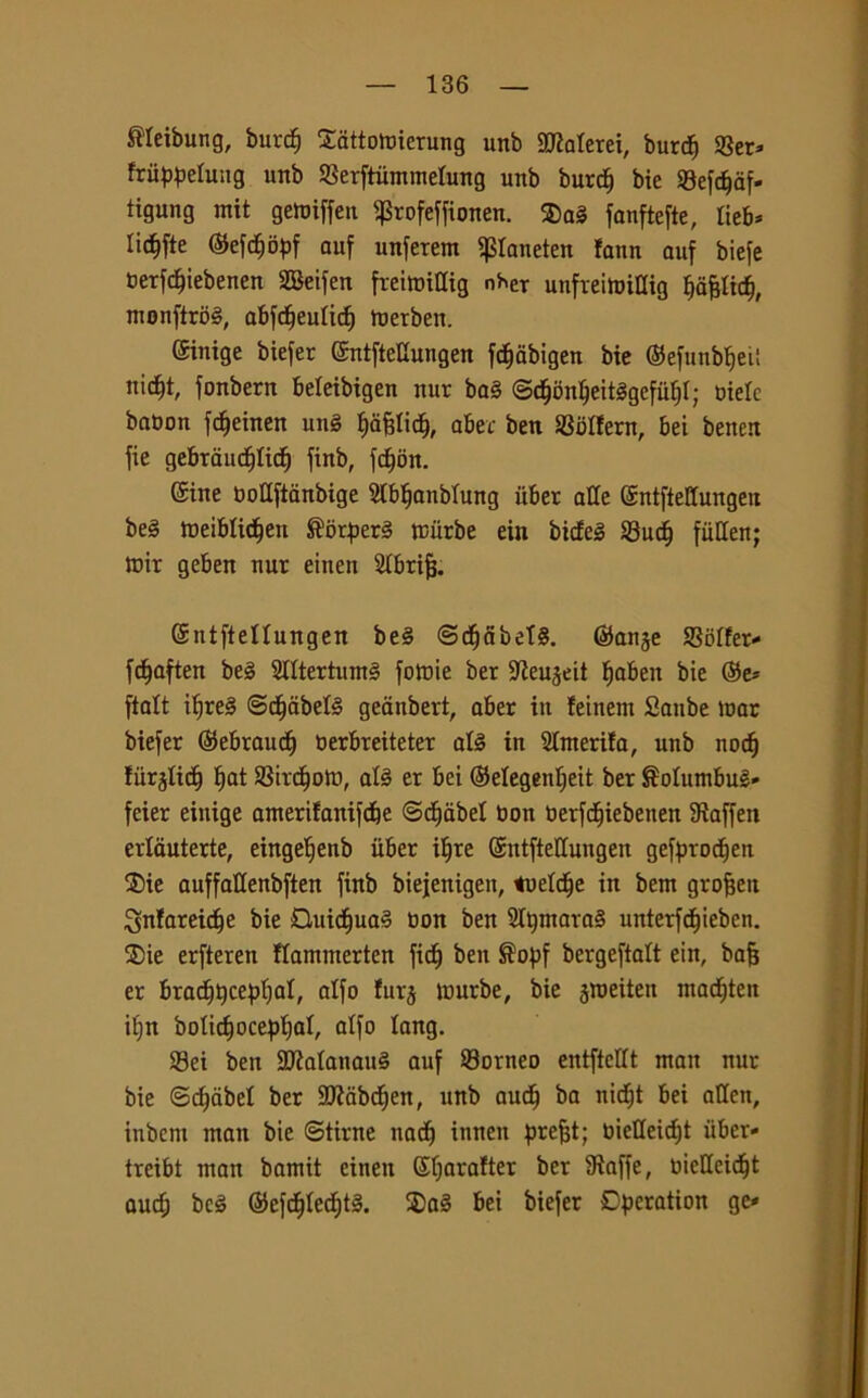 SWeibung, burcf) SMotoierung unb daterei, burdj «Ber» fritypelung unb SSerftummetung unb burd) bie ©efcfjàf- tigung mit getoiffen pofeffionen. ®a§ fanftefte, lieb* lic^fte @efd)opf auf unferem Paneten fann auf biefe terfdjiebenen SBeifen freimiaig n*er unfreifeWig Ijafjlicf), monftrbg, abfdfeulicf) luetben. ©nige biefer ©ntfteUungen fc^abigen bie ©efunbfjeii nid)t, fonbern beleibigen nur bag ©djflnljeitSgefufjl; oielc babon fdjeinen ung Iiafjlidj, aber ben SSblfern, bei beiten fie gebraucfilidj finb, fc^on. (£ine DoUftanbige SIbljanblung uber alle ©ntftettungeit beg toeiblic^en ®orperg rciirbe ein bicfeg 23ucfj fiiHen; mir geben nur einen SIbrifj. Gsntftellungen beg ©cfjabetg. ©auge S3oIfer* fd^aften beg Stttertumg fomie ber Steujeit fjaben bie ©e* ftalt iljreg @d)dbelg geanbert, aber in leinent Sanbe mar biefer ©ebraudj oerbreiteter alg in Slmerifa, unb nocfj fiirjlidj I)at SSircfjotr», alg er bei ©elegentjeit ber ^olumbug* feier einige amerifanifd&e ©cf)dbel Don oerfdfjiebeiten Sìaffen erlauterte, eingefjenb iiber iljre ©ntftetlungen gefprodfen $>ie auffaHenbften finb biejenigen, tueldje in bern grofjeit Snfareidfe bie £luicf)uag non ben Sltjmarag nnterfc^ieben. ®ie erfteren flammerten ficf) ben Sopf bergeftalt ein, bafj er brad^Qce^jtjal, alfo furj murbe, bie jroeiten madjtert il)n bolidfocepljal, alfo lang. 33ei ben HJialanaug auf Sorneo entftcllt mait nur bie ©djabel ber SOZcibd^en, unb aucfj ba nid^t bei alien, iubcrn man bie ©tirne nadj innen prefjt; biet(eid)t iiber* treibt man bamit einen ©fjarafter ber Staffe, oieUeicf)t aucf) beg ©efdjledjtg. 2)ag bei biefer Dperation ge*