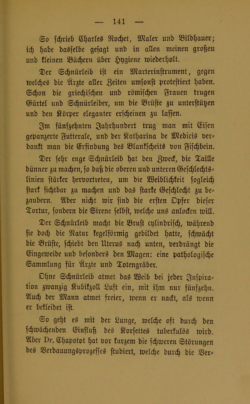 (So fdjrieb ©Ijarlel fRod^et, SCRater unb 83ilbf)auer; icf) l)abe balfelbe gefagt unb in alien meinen grofjen unb fleinen S3ud)ern iiber igiene h)ieberI)oIt. ®er ©cfjnùrleib ift ein 2Jìarterinftrument, gegen meldjel bie Slrgte afler Beiten umfonft proteftiert Ijaben. ©d)on bie gried)ifcf)en unb romifdien grauen trugen ©urte! unb ©djniirleiber, um bie 93riifte ju unterftù^en unb ben $brper eleganter erfc^einen ju laffen. 3tm fiinfjeljnten S^r^un^eri trug watt mit @ifen gepanjerte gutterale, unb ber $atl)arina be SCRebiciS ber? bauli man bie ©rfinbung bel S3Ianlfcf)eitl non gifdjbein. $er fe^r enge ©tfntiirleib ^at ben gtoed, bie faille biinner ^u tnadjen, fo bajj bie oberen unb unteren ©efd)Ied)tl* linien ftarler IjerOortreten, um bie 28eiblid)leit fogleid^ fiori fid)tbar ju madjen unb bai fiarte ©efdflecfjt ju be* jaubern. SIber nid)t mir finb bie erften Dpfer biefer Sortur, fonbern bie (Sirene felbft, melile uni anlodett utili. 3)er ©dinitrleib mad)t bie 93ruft ctflinbrifdj, mà^renb fie bod) bie 9ìatur legelformig gebilbet Inatte, fdjmdd)t bie Sriifte, fc^iebt ben Uterul nati) unten, derbrangt bie Gringemeibe unb befonberl ben SERagen: eine patljologifdje ©ammlung fiir Strjte unb Xotengraber. £>bne ©djnùrleib atmet bai 2Beib bei jeber Snftnra* tion jmanjig Sìubiljoll Sufi ein, mit ifjm nur fiinfjelju. Slucfi ber -Jttann atmet freier, tuenn er nadt, all tuenn er belleibet ift. ©o gef)t el mit ber Sunge, tueldje oft burd) ben fd)tuad)enben ©influì bel ®orfette! tuberlulol mirb. SIber Dr. ©(japotot f)at Uor lur^ent bie fd)tueren ©torungen bel SSerbauunglpro^effel ftubiert, tuetdie burd} bie SSer*