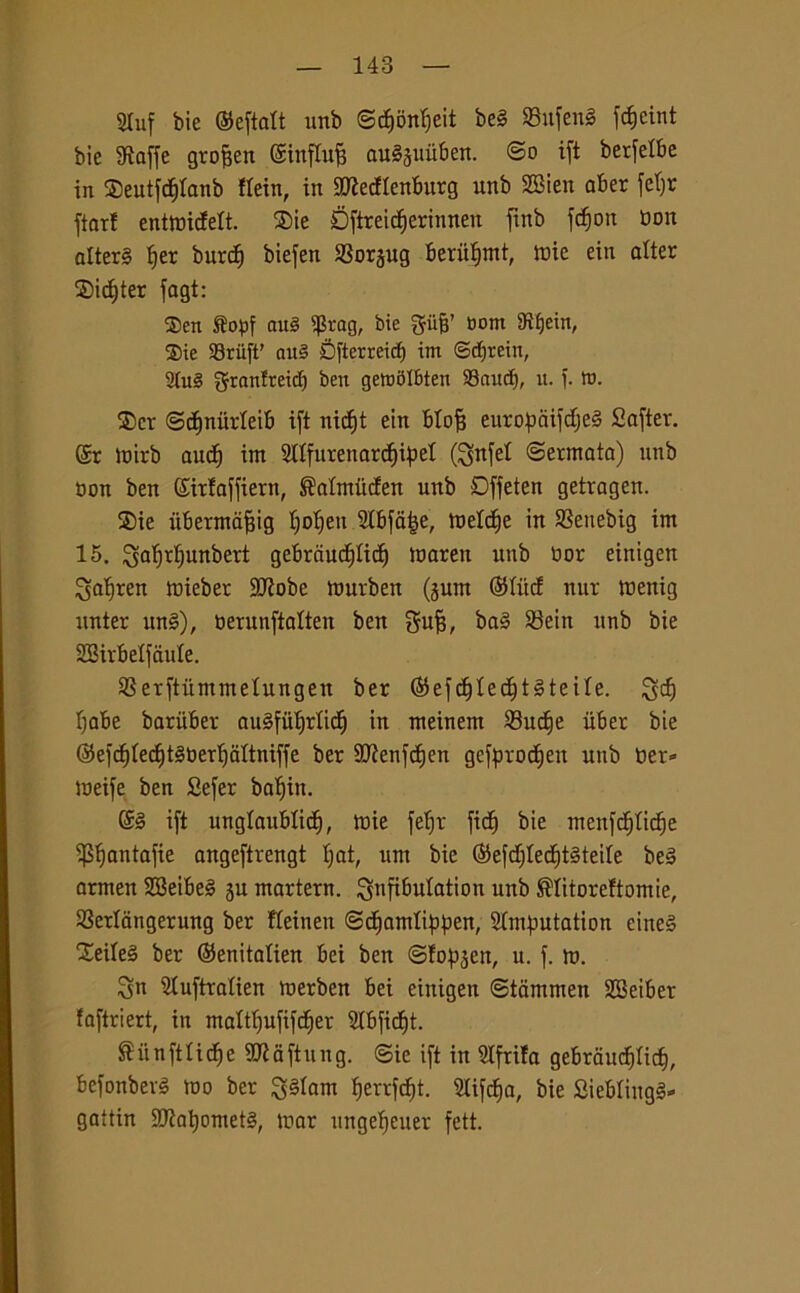 2Iuf bie ©eftalt unb @d)ònijeit beg Sufeng fcfjcint bie Staffe grojjen ©influì augjuiiben. @o ift betfelbe in ©eutfdjtanb ttein, in SJiecflenburg unb SBien aber fetjr ftar! entroicfett. ®ie Dftreidjerinnen ftnb fcfion bott alterg f)er burd) biefen SSorgng bbrutjmt, tuie ein alter Sidjter fagt: $en ftopf aul $rag, bie pjj’ tìom 9ìf)eim ®ie 93riift' nu§ Sfterreicf) im ©dftein, 2(u§ granfreidj ben gemblbten 93cutcf), ìt. f. tu. $cr ©djniirteib ift nicf»t ein blojj euroftaifdjeg Safter. ©r mirb aud) im 2ltfurenarcf)ipel (!ynfet ©ermata) unb non ben ©irfaffiern, ®atmitden unb Dffeten getragen. ®ie ubermdjjig Ijotjeu Stbfatje, meldie in SSeuebig im 15. ^alfrlfunbert gebrciucfjlic^ mareit unb bor einigen gatjren mieber SJiobe murben (jum ©tùd nur menig nnter itng), berunfialten ben gufi, bag SBein unb bie SBirbelf itole. SSerftùmmetungen ber ©efdjtedftgteite. ^dj Ijabe barùber augfùtfrlid) in meinem $8udje iiber bie ©efdjtecfytgbertfaltniffe ber SJienfdjen gefprodjen unb ber» meife ben Sefer batjin. ©g ift unglaubtidj, mie fetjr ficfj bie menfct)tid)e ^fjantafie angeftrengt fiat, um bie ©efdjtedjtgteite beg armen SBeibeg ju martern. ^nfiòntation unb ®Iitoreftomie, S3erlangerung ber fteinen ©djamtippen, Stmfmtation eineg Xeileg ber ©enitatien bei ben ©fopjen, u. f. m. Sn Stuftratien merben bei einigen ©tamrnen 2Beiber faftriert, in mattfjufifdjer SIbfidjt. ®itnftlitfje SJiaftung. ©ie ift in Stfrifa gebraudjtid}, befonbevg mo ber ^gtam ^errfdfjt. Slifd^a, bie Sieblingg» gattin 9)?at)ometg, mar ungetjeuer feti