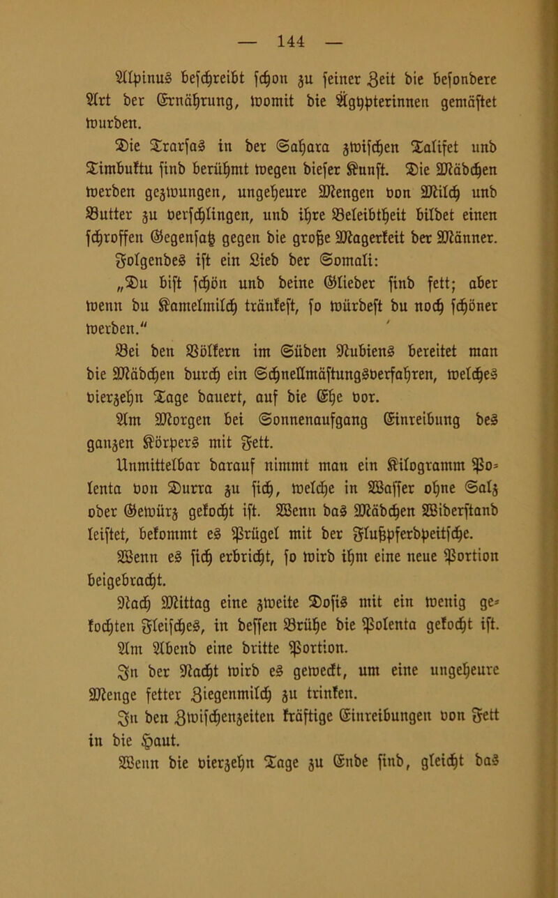 21fy>inu§ befdjreibt fd)oti feiner $eit bic befonbere 51rt ber (5rndf)rung, toomit bie Sig^terinnen gemdftet tourben. Sie Srarfa§ in ber (Sahara gtoifc^en Xalifet unb Simbultn finb beriiljmt toegen biefer ®unft. Sie 2J?dbdfen toerben gcjtoungen, ungefyeure 2Kengen non 2ftildf unb Cutter 5U berfdjlingen, unb iljre Seleibtljeit bilbet einen fd)roffen ©egenfa<3 gegen bie grofje Slìagerieit ber Scanner. golgenbeS ift ein Sieb ber ©ornali: „Su bift fdjon unb beine ©lieber finb feti; aber toenit bu ®amelntild) tranfeft, fo toiirbeft bu nod) fdjoner toerben. Sei ben Sblfern irn ©iiben 9iubien§ bereitet man bie 2Jiabd)en burd) ein @d)nellmdftung§berfaf)ren, toeldje» bierjeljn Xage bauert, auf bie Site bor. 9Im 2Jiorgen bei ©onnenaufgang ©inreibung be§ ganjen S5rper§ mit gett. Unmittelbar barauf nintmt man ein ®ilogramm $0= lenta bott Surra 311 fidi, toelette in SSaffer olfne ©alj ober ©etoiirj gefod)t ift. SBenn ba§ 9)ìdbd)en 2Biberftanb leiftet, befommt e§ $}3rugel mit ber glufjpferbpeitfdje. 2Benn e§ fic^ erbridft, fo toirb ifjni eine neue $ortion beigebrad^t. ■Diad; SQiittag eine jrneite Sofia mit ein meitig ge* lodjten gleifetfea, in beffen Sriilje bie polenta gelodft ift. 21m Slbenb eine britte ^Bortion. ^n ber 9iadjt toirb e§ getoedt, um eine ungeljeure 2Kenge fetter Biegenmildj ju trinlen. 3fit ben ^toifdtenjeiten fraftige ©iitreibungett bon gett in bie tpaut. SBeun bie bier3eljn Sage 3U Snbe finb, gleidjt ba$