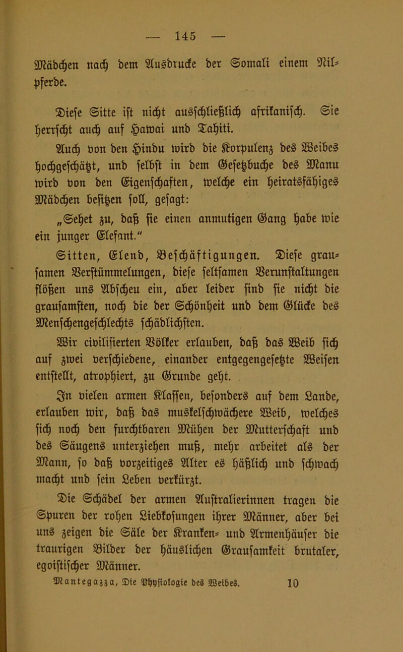 aftàbdjen ttadj bem 2Iu§brucfe ber ©ornali einem 9iil* pferbe. SDiefe ©itte ift nidfjt auSfcljliefilicf) afrifanifcf). ©ie Ijerrfdjt audf auf falcai unb Saliti. 2Iudf t>ort ben |ùnbu toirb bie i^orpulens be§ 28eibe§ Ijodfjgefd&afct, unb felbft in bent SefefcbudEje be§ SKanu toirb non ben Sigenfdff aften, toeldfe ein lfeirat§faljige§ 2JìabdEjen befi|en foli, gefagt: „@elfet ju, baff fie einen anmutigen Sang ^abe tuie ein funger Stefani. ©itten, Slenb, 93efcf)aftigungen. ®iefe grau* fanten SSerftùmmelungen, biefe feltfamen SSerunftaltungen flofjen un§ Slbfdfjeu ein, aber leiber finb fie nid^t bie graufamften, noci) bie ber ©dfonfjeit unb bem Siitele be§ 9Jìenfc^engefc|Iecf)t§ fdfidbticEjften. 2Bir cioilifierteu Roller erlauben, bafj ba§ SEBeib fidfj auf jmei oerfe^iebene, einanber entgegengefe|te SCBeifett cntfteHt, atro^iert, §u Srunbe gelft. $n Oielen arnten Slaffen, befonber§ auf bem Sanbe, erlauben mir, bafj ba§ mu§lelfcf)madffere 2Beib, meld(je§ fic^ noci) ben furd^tbaren SIRùIjen ber SQÌutterfcfjaft unb be§ ©augen§ unterjiefien muff, melfr arbeitet al§ ber SJiann, fo baff oorjeitigeS 5IIter e§ Ijafjlicl) unb f<f)tt>adE) mad)t unb fein Seben tìerlurjt. ®ie ©decibel ber armen Sluftralierinnen tragen bie ©puren ber rofjen Sieblofungen ifjrer Scanner, aber bei un§ jeigen bie ©ale ber ®ranlem unb Slrmenljaufer bie traurigen 93ilber ber IjauSlidjen Sraufamleit brutaler, egoiftifcfjer Scanner. 3Kantegajja, «Die «Briologie beS 2Bei6e3. 10