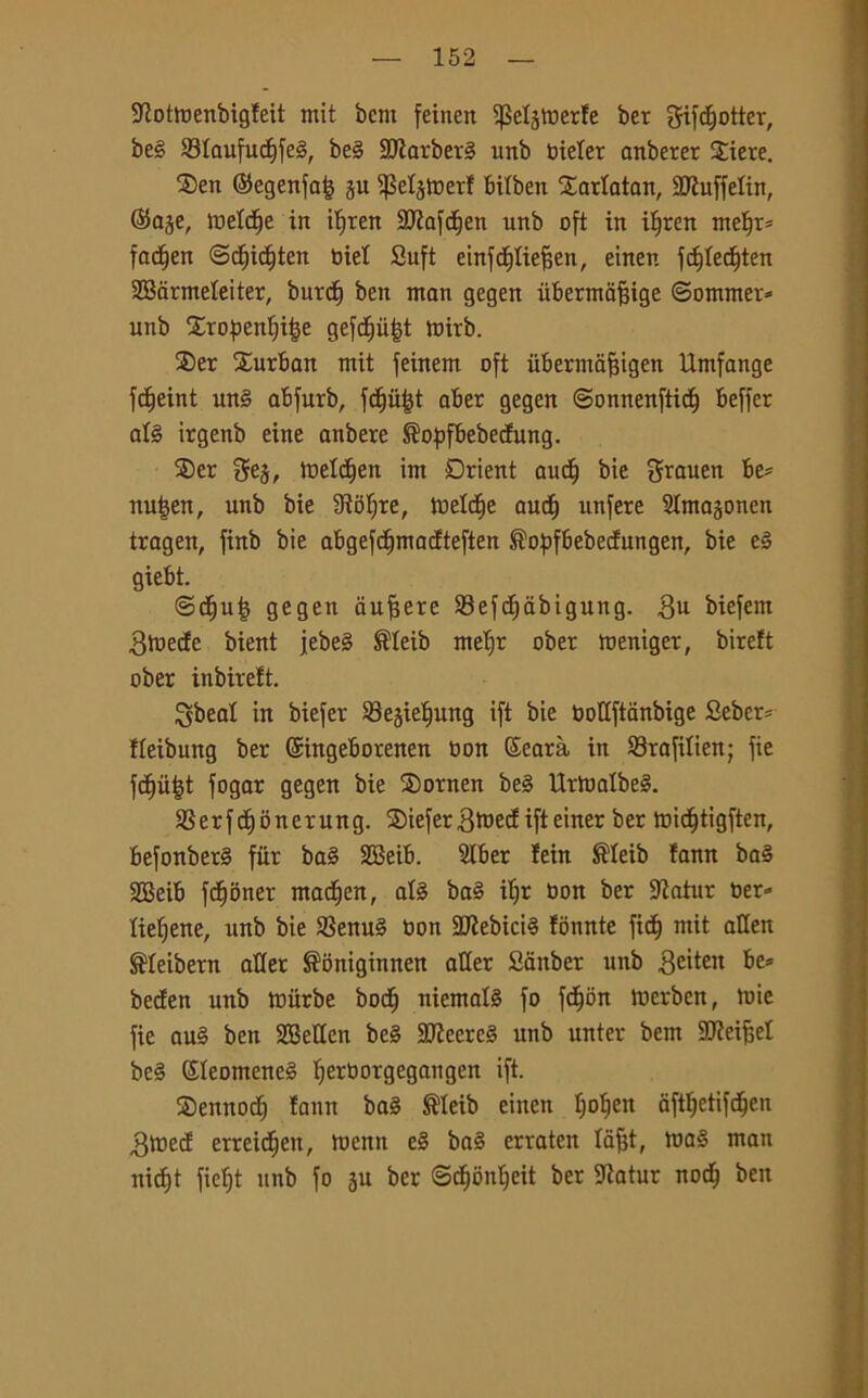 $Kotmenbig!eit mit bent feinen ifkljmerle ber CJifc^otter, be§ 93Iaufu<f)fe§, be§ 9Jiarber§ uttb bielet anberer Siete. ®en ©egenfa| §u ifMjmerf bilben Sarlatan, SCRuffelin, @a§e, meldfje in il)ten SJiafd^en unb oft in iljren meì)i= fadfjen ©d^ic^ten biel Sufi einfcfiliefsen, einen fdjledften SBarmeleiter, burct) ben man gegen ùbermafjige ©ommer* unb Stopenljifje gefdfufjt mirb. Set Surban mit feinem oft iibermafngen Umfonge fc^eint un§ abfurb, fd^ii^t aber gegen ©onnenftidtj beffer alè irgenb eine anbere ®opfbebecfung. ®er gej, meldjen ìm Drient aud^ bie grauen be= nutjen, unb bie Stolte, tuelcfie audf) unfere Slmagonen tragen, finb bie abgefcfjmadteften ^opfbebecfungen, bie e3 giebt. ©cfjuij gegen aufjere 23ef<f)abigung. biefem gmecfe bient jebe§ ®Ieib meljr ober meniger, bireft ober inbirelt. gbeal in biefer SBejieljung ift bie bottftanbige Sebcr- fleibung ber ©ingeborenen bon Searà in 23rafilien; fie fdjùijt fogar gegen bie Sotnen be§ UrtoalbeS. SSerfdfjonerung. Siefergmecfifteiner ber midfjtigften, befonber§ fiir ba§ SBeib. SKber fein ®Ieib !ann ba§ 2Beib fdjoner madjen, afó ba§ i^r bon ber Slatur ber» tie^ene, unb bie $8enu3 bon 2Kebici§ fònnte fidi) mit alien ®Ieibern atler ^oniginnen aller Sanber unb geitett be* becfen unb miirbe bodj mentala fo fdjon merben, mie fie au§ ben SBetten be§ 3jjecre§ unb unter bem SCReifsel bc§ ©Ieomene§ Ijerbotgegangen ift. Senttocf) !ann ba§ ®Ieib einen ljolfen aftljetifdfjen gtred erreid^eit, menu e§ ba§ erraten lafjt, ma§ man nicfjt fiefjt unb fo 3U ber ©dfjbnfyeit ber 9iatur noci} ben