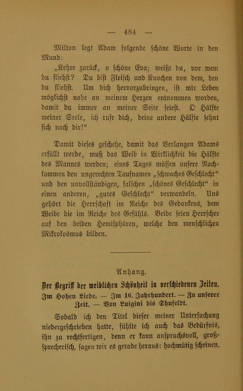93ciIton tegt Slbant fotgenbe flotte Scorte in ben SJhtnb: „®ef)te suriicf, o f^bne ©ba; meiftt bu, bor meni bu flie^ft? ®u Bift gteifcf) unb ©ttodjen bon bern, ben bu fTiefjft. Unt bidj ^erborsubriitgen, ift mir Seben mogticfift nafie att meinem ipetjen entnommen morben, bamit bu intnter an nteiner ©eite feieft. 0 §dtfte rneiner @eele, idj rufe bicb, beine anbere £alfte fetjnt fid^ nacb bit! ®amit biefe§ gefc^efje, bamit ba§ Sertangen SIbamS erfiiHt merbe, mufj ba§ SBeib in 2BirfIicf)feit bie §alfte be§ 2Jìanne§ toerben; eine§ £age§ muffen unfere 9?acbs fontnten ben ungered)ten £aufnaineu „^mac^eg©e^re(^t unb ben unbottftonbigeu, fatfcfjen „fb^bneé ©efcbtecbt in einen anberen, „gute3 ©efcbtecbt berttmnbrin. Un§ ge^ort bie §errfct|aft ini 3ìeic£)e be§ ©ebanfetté, bem SBeibe bie im Steidje be§ ©efiifjll. Seibe feien ^errfcber auf ben beiben §emifpt)dren, turile ben ntenfdtfidfjen 2Jìifrofo§ntu§ bilben. 5tntjaug. Per pegriff ber nreibltdjcn Sdjimljeit iu trerfdjicbeiirn letteti. 3nt &oben Siebc. — 16. 3at)rl)unbcrt. — 3u unferer 3eit. — SSon Suigtni biè ©bufclbt. Sobatb ià) ben Xitel biefer nteiner Unterfudjung niebergefcbrieben batte, fii^tte idj aucb ba3 33ebiirfni§, ibn ju red^tfertigen, bettn et fann anfprucb§botI, gtofj* fbrecberifdj, fagen mir e§ gerabebevau§: bod^mùtig f<beinen.