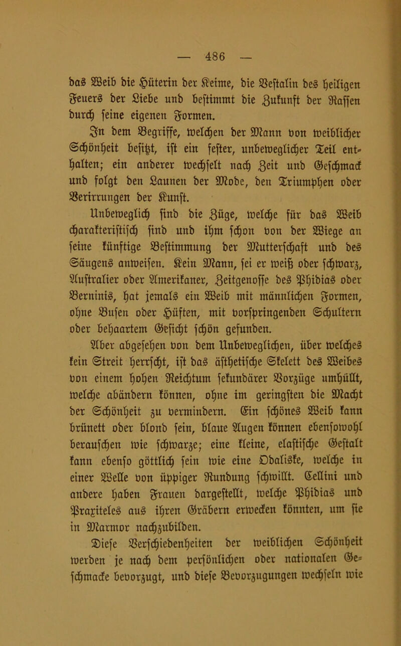 ba§ SGBeit» bie §iiterin ber ®eime, bie SSeftatin be§ ìfeiligen Seuer§ ber Siebe unb beftimmt bie gufunft ber gtaffen burri) feine eigenen gormen. 3n bern Segriffe, melriien ber 9)?ann non meibfiriier ©rimnfjeit befifjt, ift eiit fefter, unbemegUdjer Xeil ent» fjalten; ein anberer medjfelt nadj £eit unb ©efdfmarf unb fofgt ben Sautteit ber Sttobe, ben Xriumpfjen ober SSerirrungen ber ®unft. Unbemeglicf) finb bie ^iige, incide fur ba3 SBeib d^arafteriftifcf) finb unb ifjrn fdjon non ber SBiege an feine fiinftige 23eftimmung ber SJhitterfdjaft unb be§ @augen§ attmeifen. ®ein 2ftann, fei er meifj ober fdjmars, SCuftratier ober 2tmerifaner, ^eitgenoffe be§ $f)ibia§ ober Seminio, fjat jernafé ein SBeib mit mannliriien gormen, of)ne Sufen ober fèiiften, mit Oorfpringenben ©d)ultern ober befjaartem ©cfidjt fdjon gefunben. 2lber abgefefjen non bem Unbemeglirijen, iiber meldje§ fein ©treit f)errfri)t, ift ba3 aftlfetifrife ©felett be§ SBeibeé non einem f)of)en Steirijtum fefunbarer SSorjiige unrifiillt, tnelriie abdnbern tonnen, olfne im geringften bie Sttadjt ber ©riibnijeit ju nerminbern. (Sin fri)one§ SSeib fann briinett ober blonb fein, blaue 2Iugen fonnen ebenfomolff beraufdfen mie fdfmarje; eine fleine, efaftifdje ©eftalt fann ebenfo gottlirif fein mie eine Dbaltéfe, inette in einer SBelle non itppiger Sìunbung fdfmillt. Sellini unb anbere fjaben grauen bargeftellt, melrije ^Sf)ibia§ unb ifSrajiteleè au§ ilfren ©rcibern ermecfen fonnten, um fie in SDiarmor narifsubifben. Siefe SBerfrijiebenfjeiten ber meiblirijen ©rijbnifeit merben je nari) bem perfonlidjen ober nationafen ©e* fumarie benorjugt, unb biefe SBenorjugungen meriifefn mie
