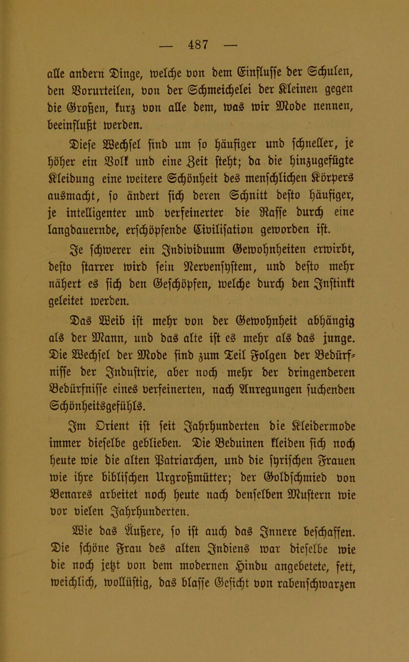 alle anbern $inge, meld)e t>ort bem (SittfCuffe ber ©djuten, ben SBorurteiten, noti ber ©dfmeicbelei ber ®Ieinen gegen bie ©rofjen, !urj Oon alle bent, maè mir SD^obe nennen, beeinftufit merben. $iefe SBedjfet finb um fo ^aufiger unb fd^neCCer, je t)ober ein SSolf unb eine 3eit ftef)t; ba bie ^injugefugte $Ieibung eine mettere ©d)bnt)eit be§ ntenfdjftdjen ®orper3 auSmadft, fo anbert fid) beren ©djnitt befto tjanfiger, je inteUigenter unb berfeinerter bie fRaffe burdf eine langbauernbe, erfdjbpfenbe ©ibitifation getoorben ift. Se fdfmerer ein ^nbitoibuum ©emobnbeiten ertoirbt, befto ftarrer ntirb feitt 9ierbenft)ftent, unb befto inetjr natfert e3 ficf) ben ©efdjoftfen, toeldje burd) ben geteitet loerben. $a§ SBeib ift metjr non ber ©etoobnbeit abt)angig afé ber 2flann, unb ba£ alte ift e§ mefyv at§ bai funge. ®ie SBedffel ber SCRobe finb pm Xeit golgen ber 23eburf* niffe ber ^nbuftrie, aber nodi ntetjr ber bringenberen Sebiirfniffe eine§ oerfeinerten, nadi Slnregungen fudfenben ©dfbnf)eit§gefut)fé. Snt Drient ift feit Satjrfjunberten bie ®Ieibermobe immer biefelbe geblieben. SDie Sebuinen fleiben fidi nod) beute loie bie alten ipatriardjen, unb bie forifcben grauen mie i^re bibtifcfjen Urgrofjmutter; ber ©otbfdfmieb Don 83enare§ arbeitet nod) beute nacb benfelben SJhiftern mie oor oielen Sabrbunberten. 2Bie ba§ Siufjere, fo ift aud) ba§ funere befdjaffen. ®ie fcfjone Srau be§ alten $nbien§ toar biefelbe mie bie nod) je|t non bem mobernen §inbu angebetete, fett, meicfdid), molluftig, ba§ btaffe ©efidjt non rabenfdjmarjen