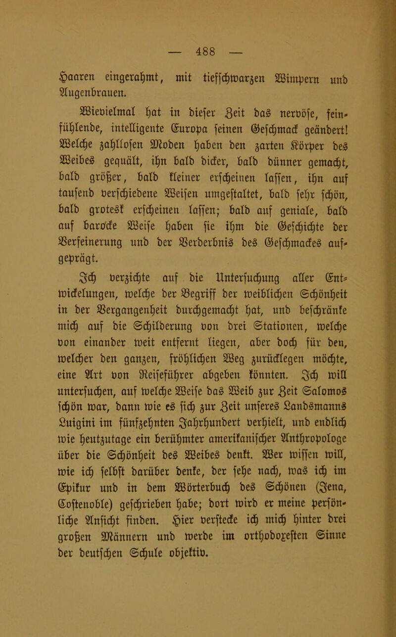 £aaren eingeraf)mt, mit tieffcfjtDarjen SBimpern unb Stugenbrauen. SBiebietmat tjat in biefer $eit bag nerbofe, fein- fii^tenbe, intelligente ©uropa feinen ©efcfjmacf geanbert! SBetctje gaffttofen 2)ioben tjaben ben garten ®orf>er beg SBeibeè gequatt, itjn batb bitter, batb bùnner gemacit, batb grofjer, batb fteiner erfdjeinen taffen, ifjn auf taufeub berfdjiebene SBeifen umgeftattet, batb fefjr fdtjon, batb grDtegf erfdjeiiten taffen; batb auf geniale, batb auf barc/cfe SBeife fjaben fie ifjnt bie ©efcfiicf)te ber SSerfeinernng unb ber SSerberbnig beg ©efcfjmacfeg auf» geprdgt. S<f> bergicfjte auf bie Unterfudjung alter Gsnt* tnictetungen, tbetdfje ber Segriff ber tbeibtictjen ©cf)bnt)eit in ber *8ergaugenf)eit burctjgemadjt ^at, unb befctjranfe ntic^ auf bie ©dt)itberung boa brei ©tationen, tbetdje bon etnanber tbeit entfernt tiegen, aber bocf) fiir ben, Wetctjer ben gangen, frofjtic^en SBeg gurùcftegen modjte, eine 2trt bon SReifefiifjrer abgeben fbnnten. 3$ nritt unterfud^en, auf tuetc^e SBeife bag SBeib gur Seit ©atomog fdjbn tbar, bann mie eg fid) gur 3eit unfereg Sanbgmanng Suigini im fiinfgetjnten Satjrtjunbert berfjiett, unb enbtidj tuie Ijeutgutage ein beriif)mter amerifanifctjer Stnttjropotoge iiber bie ©ctmnfjeit beg SBeibeg bentt. SBer tbiffen miti, mie idf) fetbft bariiber bente, ber fetje nactj, tbag id) im Spifur unb in bem SBbrterbudj beg ©ctjòneu (Sena, Softenobte) gefd^rieben fjabe; bori mirb er meine perfon» Iicf)e Slnfidtit finben. §ier berftetfe id) rnidj Ijinter brei grofjen Rannera unb merbe im ortt;obo£eften ©inite ber beutfdjen @ct)ute objeftib.