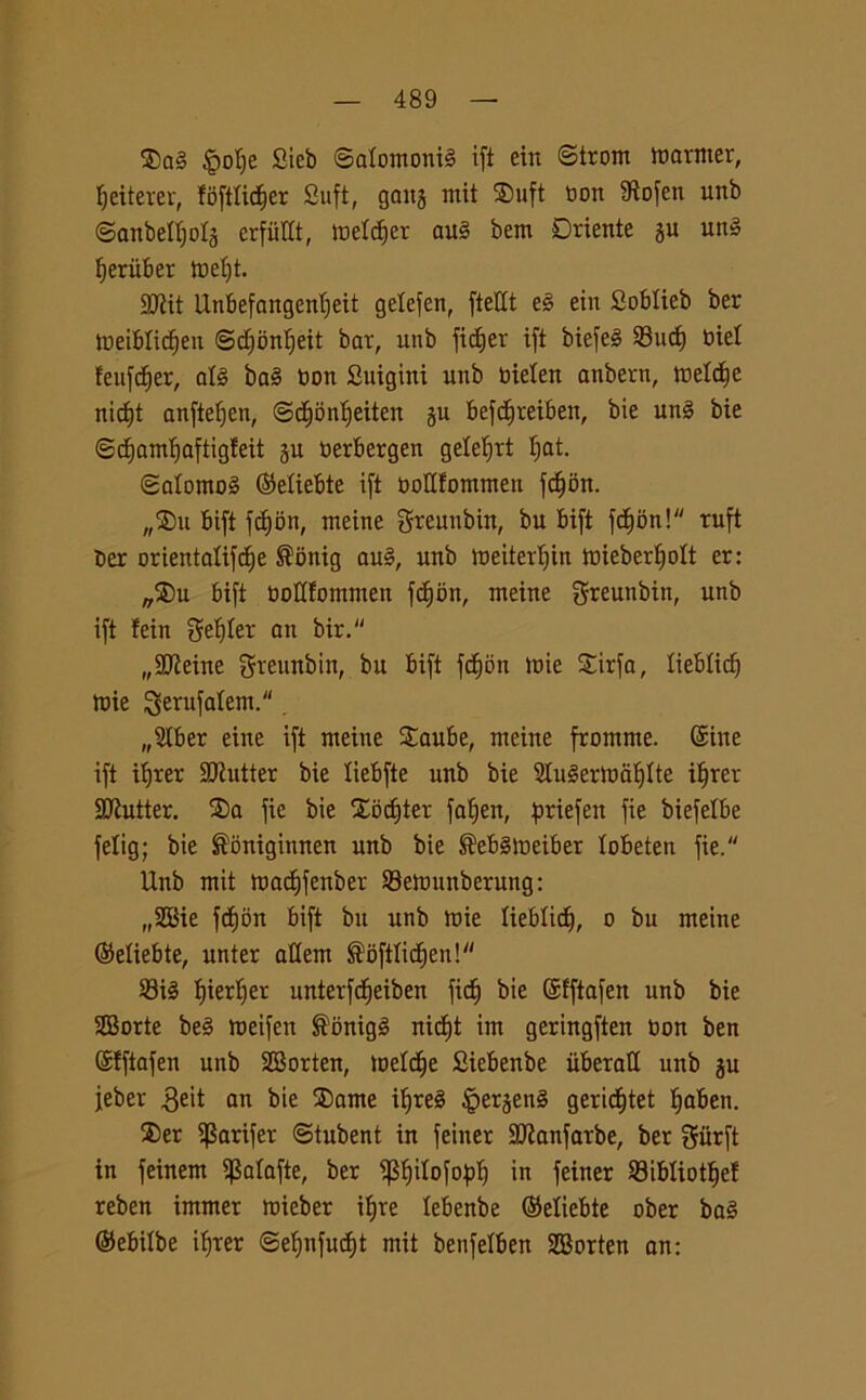 $ai §ot)e Cieb ©atomonii ift ein ©trom marmer, fjeiterer, ffiftlidjer Sufi, gang mit ®uft Don 9ìofen unb ©anbelfjolg crfiillt, meldfer aui bem Oriente gu uni fjeriiber mef)t. S£Rit Unbefangenfjeit gelefen, fteHt ei ein Soblieb ber meiblidjen ©dfonlfeit bar, unb fidfer ift biefei 93uct) Diel feufdfer, all bai Don Suigini unb Dielen anbern, metdfe nidjt anftefjen, ©d^dn^eiten gu befdfreiben, bie uni bie ©djamfjaftigfeit gu Derbergen gele^rt tjat. ©alornoi (Miebte ift DoUfommen fdjim. „®u bift fcbjon, meine greunbin, bu bift fd)bn! ruft ber orientalifdje ®onig aui, unb meiterljin mieberlfott er: „$)u bift DoUfommen fcfibn, meine greunbin, unb ift !ein getter an bir. „9JMne greunbin, bu bift fcfion loie Sirfa, liebtidj mie $erufatem.. „2tber eine ift meine £aube, meine fromme. (Sine ift ifjrer Cutter bie liebfte unb bie Sluiertoafflte iffrer Cutter. 3)a fie bie Xocfjter fafjen, ^riefen fie biefelbe felig; bie ®òniginnen unb bie ®ebimeiber lobeten fie. Unb mit madfifenber Semunberung: „3Bie fdfjon bift bu unb mie lieblicf), o bu meine (Seliebte, unter allem ®oftficf)en! 23ii fjierljer unterfdjeiben fid^ bie (Sfftafen unb bie 28orte bei meifen ®onigi nicfjt im geringften Don ben (Sfftafen unb SSorten, meldfe Siebenbe iiberaH unb gu jeber $eit an bie ®ame ifjrei §ergeni geridbjtet fjaben. ®er $arifer ©tubent in feiner SJfanfarbe, ber giirft in feinem iJMafte, ber ipifilofopf) in feiner 23ibtiotf)ef reben immer mieber ifjre tebenbe (Miebte ober bai ©ebilbe ifyrer @ef)nfucf)t mit benfelben SBorten an: