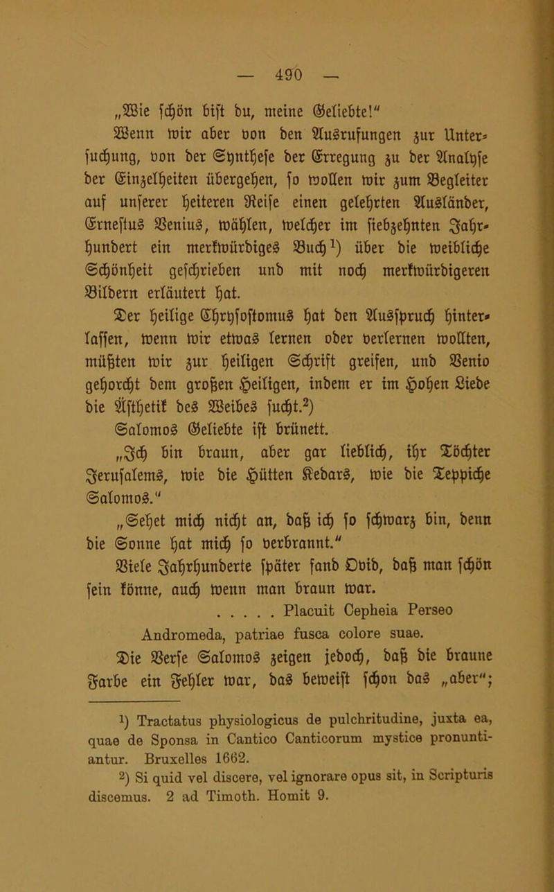 „2Bie fcf)on bift bu, nteine ©eliebte! SQBenn mir aber boti ben Sluèrufungen jut Unter* fudjung, bon ber ©tytttfiefe ber Srregung ju ber Slnafyfe ber ©injet^eiten iiberge^en, fo mollen mir junt Segleiter auf unferer Ifeiteren SReife einen geleljrten Sluèlanber, @ntefiu§ SSeniuS, mafyten, meldjer im ftebje^nten 3fatjr- Ifunbert ein merfmiirbigeS Sud)1) iiber bie meiblidje ©djonljeit gefdjrieben unb mit nodi) nterfmurbigeren 23ilbern erlautert Ijat. $er Redige ©^r^foftomuS I)at ben 2fo§fprucf) fiinter» laffen, mettn mir etma§ lernen ober berlernen motlten, miifjten mir jur fjeiligen @dfjrift gretfen, unb SSenio gef)ord)t bent grofjen £>eiligen, inbem er int £oljen Siebe bie $ftljetif be§ 2Beibe3 fudjt.2) ©alontog ©etiebte ift brunett. „8d) birt braun, aber gar lieblicfj, iljt Xodjter $erufalem§, tuie bie Jpiltten $ebat§, tuie bie Seppidje @alonto3.u „©ef)et midj nidjt an, bafj idi) fo fdjmarj bin, benn bie ©ottne Ijat mic^ fo berbrannt. SSiele $al)rf)unberte fpater fanb Dbib, bafj ntan fdjon fein fonne, aud) mettn ntan braun mar. Placuit Ceplieia Perseo Andromeda, patriae fosca colore suae. $ie 23erfe ©alomoS jeigen jebod), bafj bie brautte Sorbe ein geiger mar, ba3 bemeift fc§on ba§ „aber; !) Tractatus physiologicus de pulchritudine, juxta ea, quae de Sponsa in Cantico Canticorum mystice pronunti- antur. Bruxelles 1662. 2) Si quid vel discere, vel ignorare opus sit, in Scripturis discemus. 2 ad Timoth. Homit 9.