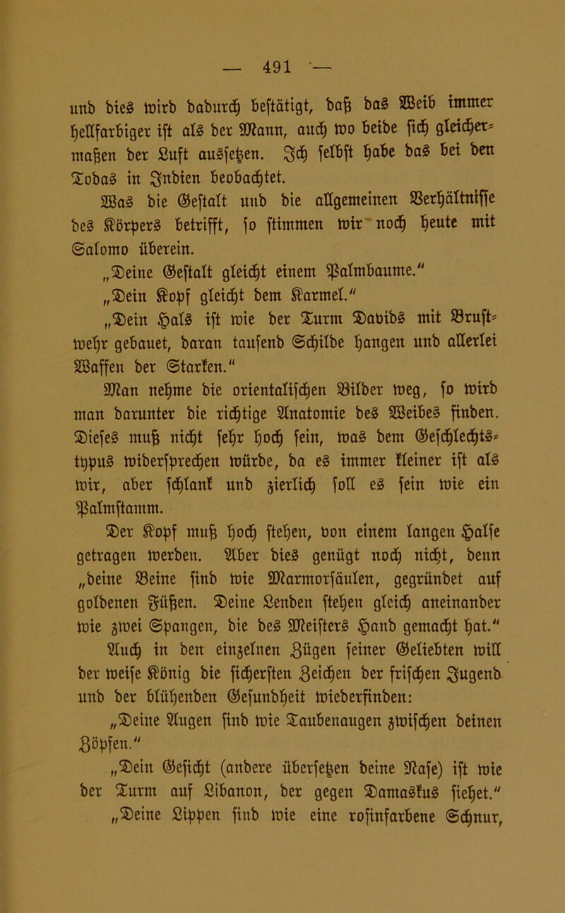 ìtrtb bie§ lt)irb baburcf) beftatigt, bafj ba§ 2Beib intnter fjettfarbiger ift alè ber SJtann, aud) mo beibe ficf) gleidjet* rnafjen ber Suft au§fe|en. !ycf) fetbft fiabe ba§ bei ben 2oba§ in S^bien beobadftet. 2Ba§ bie ©eflatt uub bie affgenteinen S3erljaltniffe bc§ ®orper§ betrifft, fo ftimmen mir nodi) Ifeute mit ©afonto iiberein. rr$eine (Seftaft gfeidfft einem ^afmbaume. „®ein ®opf gfeidjt bem ®armef. „®ein §at§ ift mie ber £urm ®abibg mit 33ruft= mefjr gebauet, baran taufenb ©dfifbe fjangen unb allerXei SBaffen ber ©tarfen. SJian nefjme bie orientafifcfien SBitber meg, fo mirb man barunter bie ricfitige Anatomie be§ SSeibei finben. Siefe§ ntufì nicf)t fe^r fjocf) fein, ma§ bem ($efdf)fecf)tgs tt)pu§ miberfpredfien miirbe, ba e§ immer ffeiner ift afé mir, aber fdffanf unb jiertidf) foli eè fein mie ein ^afmftamm. ®er ®opf mu| fjocf) ftefjeu, bon einem fangen £affe getragen merben. 9Iber bie§ genùgt noci) nicf»t, bettn „beine 93eine finb mie Sbiarmorfaufen, gegriinbet auf gofbenen gtifjen. ®eine Senben ftefjen glcidj aneinanber mie jmei ©pangen, bie be§ 3Mftet§ §anb gemacfjt ljat. Sludf) in ben einjefnen Biigen feiner ©etiebten miti ber meife ®onig bie fidfjerften ^eid^ett ber frif^en $ugenb unb ber blitfjenben ©efunbljeit mieberfinben: „®ehte Slugen finb mie Saubenaugen jmifdjen beinen Bityfen. „®ein ©efidfjt (anbere iiberfe^en beine Sttafe) ift mie ber £urm auf Sibanon, ber gegen SDamaSful fieljet. „$eine fiippen finb mie eine rofinfarbene ®cf)nur,