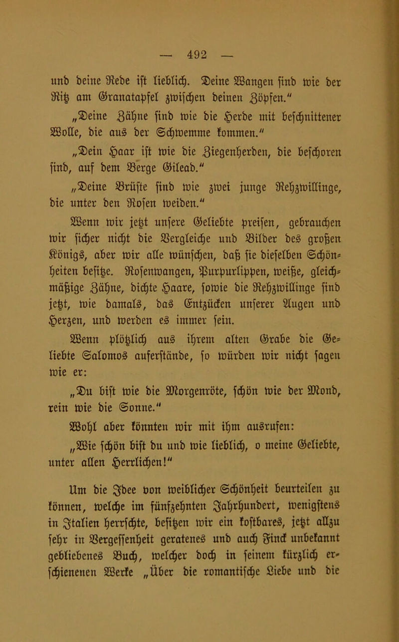 unb beine 9lebe ift lieblicf). ®eine SBangen finb mie ber sJìi£ am ©ranatapfel jmifdjen beinen gòpfen. „®eine galfne finb mie bie iperbe ntit befdjnittener SEBoHe, bie aug ber ©cementine fommen. „S)ein £>aar ift mie bie .Siegenfyerben, foie fcefcfjoren finb, auf betn 23erge ©iteab. „3)eine Sriifte finb mie jmei funge SMjjmittinge, bie unter ben ttìofen meiben. SBenn mir fefjt unfere ©eliebte preifen, gebraudfen mir filler nidjt bie SSergteic^e unb SBitber beg groffen ®onigg, aber mir atte roiinfcfjen, bafs fie biefelben ©d)bn* fjeiten befi|e. Stofenmangen, ifSurfmrlippen, meijje, gleidj* mafiige gettine, biette £>aare, fomie bie tttetjjmittinge finb je|t, mie bamatg, bag ©ntjiicfen unferer Slugen unb Jperjen, unb merben eg immer fein. 2Benn plb^Iicf) aug iifrent atten ©robe bie ©e* liebte ©atomog auferftanbe, fo miirben mir nid^t fagen mie er: „$u bift mie bie 3Jiorgenrbte, fc^on mie ber 2Konb, rein mie bie ©enne. 2Bot)t aber fonnten mir mit ifjm augrufen: „SGBie fd)5n bift bu unb mie lieblicf, o meine ©eliebte, unter atten Imrrtidfen! Um bie I^bee non meibtidjer ©cffònlfeit beurtetten ju fonnen, metdje im funfjetjnten ^abjr^unbert, menigfteng in ^talien fferrfdfte, befifjen mir ein loftbareg, fe|t attju fetfr in S3ergeffenlfeit gerateneg unb audf gind unbetannt gebliebeneg 23ud), metter boefj in feinem liirjtid) er- fcfjieneuen 2Berfe „Ùber bie romantifcfje tìiebe unb bie