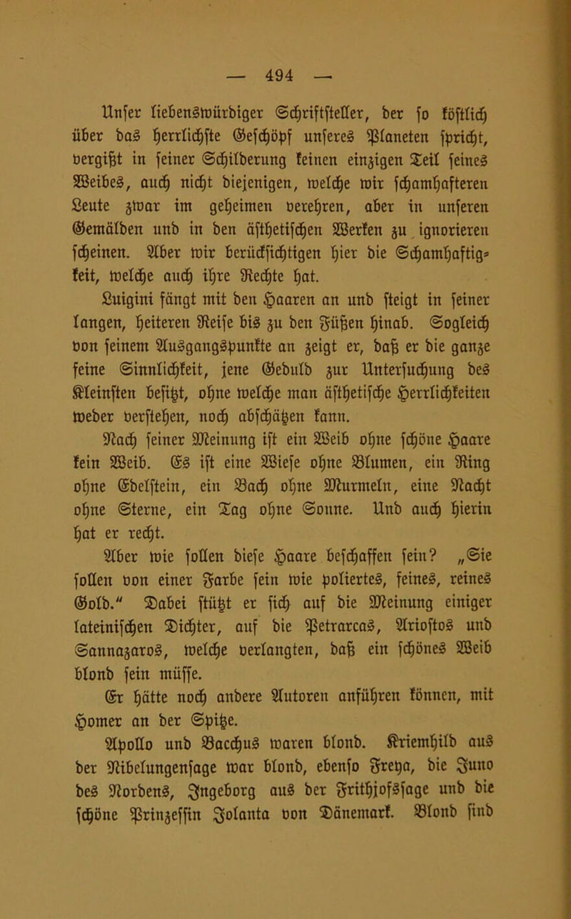 Unfer tiebenèmiirbiger ©<f)riftftet(er, ber fo foftlicf) iiber ba§ fjerrlidfifte ©efdfjopf unirei ^laneten f^ric^t, bergifft in feiner ©cfjitberung !einen eingigen Sei! feineS 3Beibe§, ciuf) ni<f)t biejenigen, meld)e mir fcf)amì)afteren Beute jtoar im getjeimen berelfren, aber in unferen ©emdtben unb in ben dfttfetifcfien SBerfen gu ignorieren fc^einen. 2tber mir berùcffid^tigen t)ier bie ©dtjamljaftig» feit, inette aucf) ifyre fRec^te fiat. Suigini fangt mit ben §aaren an unb fteigt in feiner langen, ifeiteren fReife bis gu ben giifjen f)inab. ©ogteidl) bon feinern 2tu3gang3punfte an geigt er, bafj er bie gange feine ©innlict)!eit, jene (Sebulb gur UnterfudEjung beé ®Ieinften befiijt, ofine meldje man cifttjetifdfje §errlict)!eiten meber berfteìjen, noci) abfdE)ajjen fann. Staci) feiner SJteinung ift eiit SBeib ofme fedone /peate fein SBeib. @3 ift eine SBiefe oljne Slumen, ein fRing oljne ©belftein, ein SadE) o^ne SJiurmetn, eine StacEft ofjne ©terne, ein Xag oljne ©oune. Unb audf fjierin t)at er recEjt. Slber mie fotten biefe $aare befcEjaffen fein? „©ie fotten bon einer $arbe fein mie fmlierte3, feineS, reine3 ©olb. ®abei ftiiljt er ficE) auf bie SDteinung einiger lateinifdEjen $idE)ter, auf bie ^SetrarcaS, SlrioftoS unb ©annagaro3, melile berlangten, bafj ein fct)one3 SBeib btonb fein miiffe. @r fjatte nodE) anbere Slutoren anfiifiren fònnen, mit Corner an ber ©fn&e. StfmHo unb 93ac<f)u3 maven blonb. ^riemtjilb au3 ber Stibriungenfage mar blonb, ebenfo gretta, bie 3ulto beS 9torben3, ^ngebotg au3 ber gritfjjofSfage unb bie fedone ^Sringeffin Cotanta bon ®anemarf. 23Ionb finb