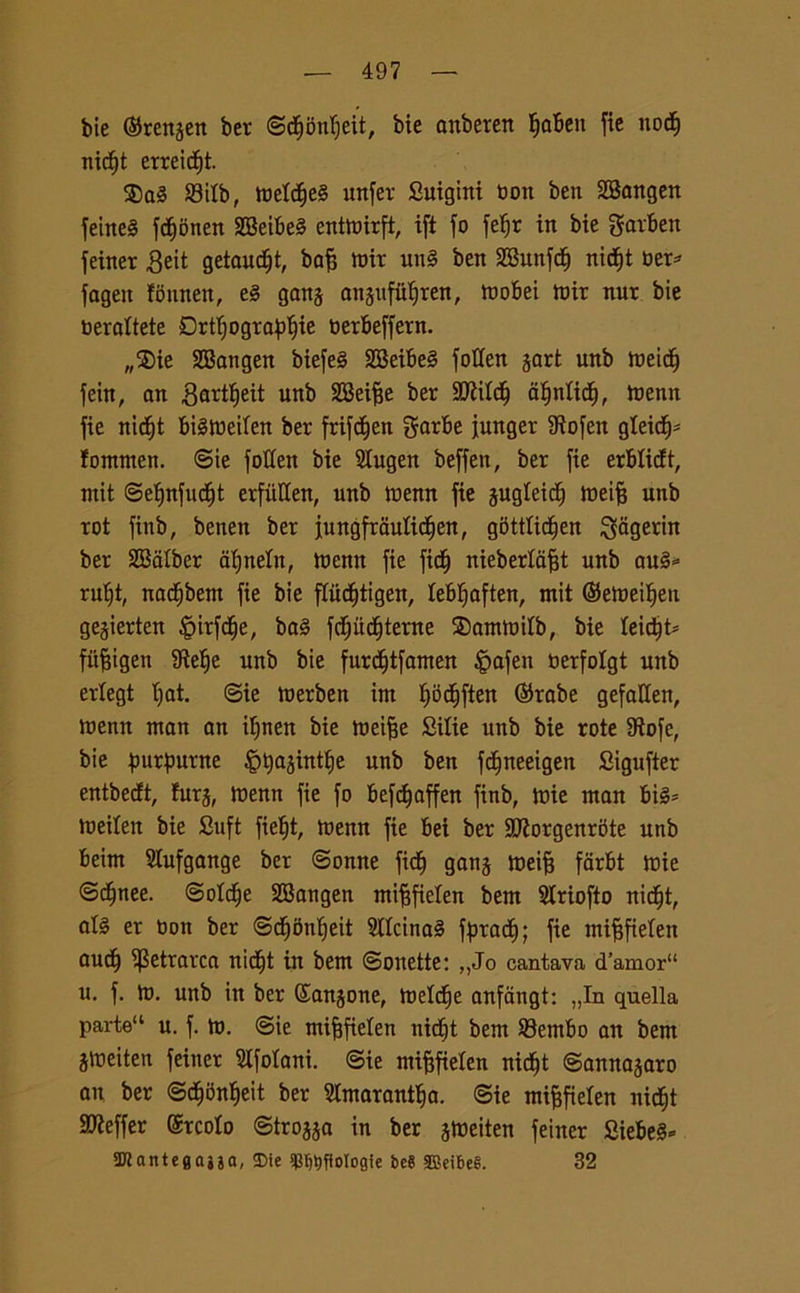 bie ©renjen ber ©dE)onf)eit, bie anberen fiabett fie nocf) nicf)t erreid^t. $a§ 23ilb, tbeldfe§ unfer Suigini Don ben 2Bangen fernet fcfionen SBeibeS enttoirft, ifi fo fe^r in bie garbett jeiner 3eit getaudft, baff tbir un§ ben SBunfct) nidfjt ber* fageit ffinnen, e§ gang anjufiiljren, mobei tbir nur bie bercitele Drtlfograblfie berbeffern. „5Die SBangen biefe§ SBeibe§ fotten jart unb ireic^ fein, an gartljeit unb SBei^e ber SCRitd^ atjnftcf), tbenn fie nidfjt btétbeifen ber frifdfjett garbe funger Stofen gteid^- fontnten. ©ie fotten bie Slugen beffen, ber fie erblicft, rnit ©efjnfudfjt erfùHen, unb tbenn fie gugleidfj tbeiff unb rot finb, benen ber fungfrdutidfjen, g5ttticf)en $agerin ber SBafber afjnetn, tbenn fie ficfj nieberfafft unb au§* rufjt, nacfjbem fie bie ffudfjtigen, leb^aften, mit ©etbeifjen gejierten fèirfcfje, ba§ fdfjudfjterne ®amtbilb, bie leidjt* fitfjigen IRe^e unb bie furdfjtfamen fpafen berfotgt unb erlegt t;at. ©ie toerben int fjodfjften ©robe gefaffen, tbenn ntan an ifjnen bie tneifje Bilie unb bie rote 9tofe, bie purpurne ^tyajintfje unb ben fcfjneeigen Bigufter entbecft, fura, tbenn fie fo befdfaffen finb, tbie ntan bis* toeilett bie Suft fiefjt, tbenn fie bei ber Sttorgenrbte unb beint Stufgange ber ©onne fidfj gang tbeifj fdrbt tbie ©cfjnee. ©olcfje SBangen mifffielen bem Striofto nidfjt, at§ er bon ber ©dfjitnfjeit 2IIcina§ fpradfj; fie inifffieten uucfj Petrarca nid^t in bem ©onette: „Jo cantava d’amor“ u. f. tb. unb in ber Sanjone, melile anfangt: „In quella parte11 u. f. to. @ie mifjfielen nidfjt bem ©entbo an bem jtbeiten feiner Slfotani. ©ie mifjfielen nid^t ©annajaro att ber ©cfjbnfjeit ber Slmarantfja. ©ie mifjfielen nidfjt 91?effer ©rcoto ©trojja in ber jtbeiten feiner Siebe§« 2Jìant«gajja, SMe $t>t)flolog1e bc8 SBeibeS. 32