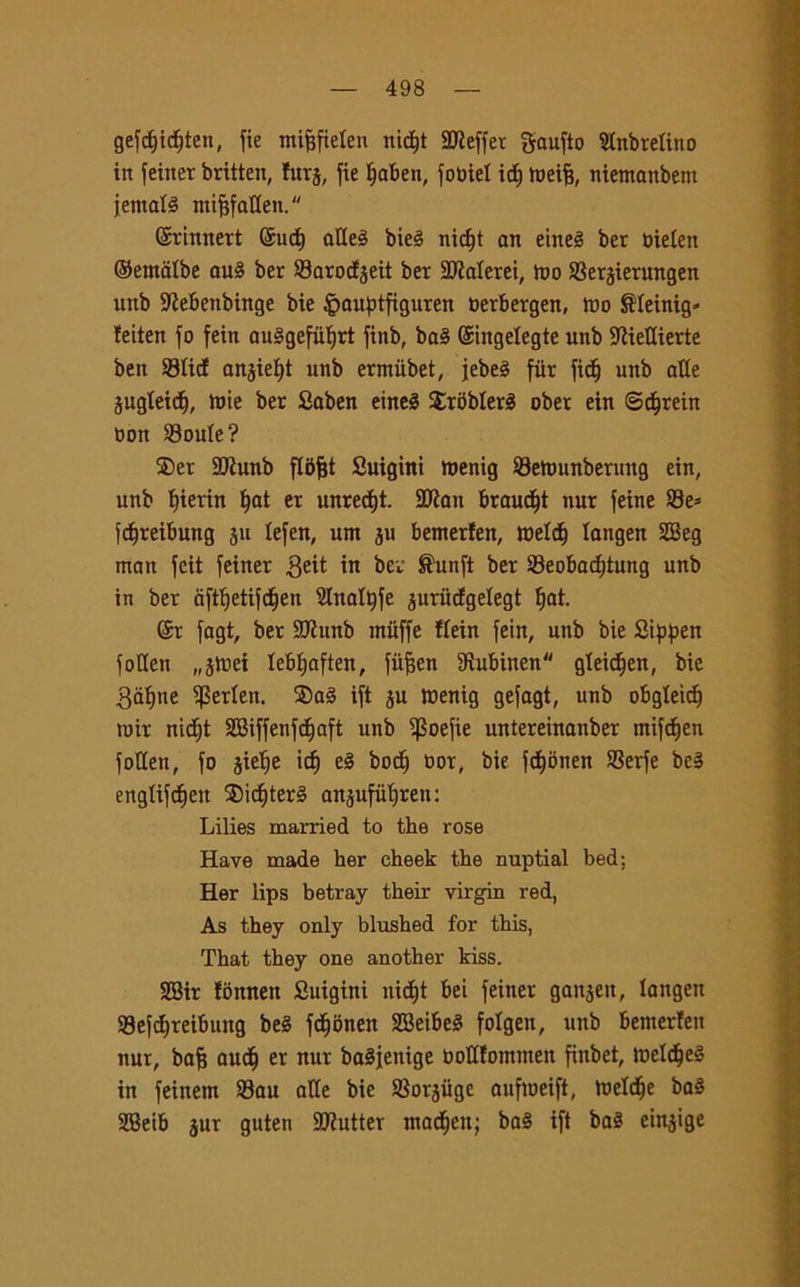 gefcfjidtjten, fie mifjfiefen nidjt SReffer gaufto Sfnbrelino in feiner britten, furj, fie Ijaben, fobiel icf) tueife, niemanbem iemale nti^faUen.  Gsrinnert ©ucf) atteè bie§ nicfjt an eineé ber oielen ©erndlbe au§ ber Sarocfjeit ber Scalerei, ino Serjierungen unb ttìebenbinge bie §auptfiguren herbergen, trio ®feinig* feiten fo fein auSgefiilfrt finb, ba3 ©ingelegte unb ttiiettierte ben SticE anjieljt unb ermiibet, jebeè fiir ficfj unb atte jugteidE), mie ber 2aben eine§ SrbbferS ober ein Scfjrein non Soufe? 2)er ttftunb fldfet Suigini roenig Seftunbenmg ein, unb t)ierin f)at er unrecf)t. 2Jìan braucf)t nur feine Se* fdfreibung ju lefen, um ju benterfen, roridi langen SBeg man feit feiner $eit in ber ®unft ber Seobacfjtung unb in ber àftf)etifcf)en Slnattyfe <$uru(fgefegt fjat. ©r fagt, ber ttJhmb muffe ffein fein, unb bie Sippen fotten „5tnei lebfyaften, fiifjen ttìubinen gleid^en, bie 3af)ne iperleit. ®a3 ift ju tuenig gefagt, unb obgleicf) roir nid^t SBiffenfdfjaft unb ^Soefie untereinanber mifdfjen fotten, fo jiefje icf) e§ bodj oor, bie fdfyonen Serfe bc» engtifdjen $idf)ter3 anjufiifiren: Lilies married to thè rose Have made her cheek thè nuptial bed; Her lips betray their virgin red, As they only blushed for this, That they one another kiss. SBir fonnen Suigini nidjt bei feiner gan^eit, langen Sefcfjreibung beè fdjonen SBeibeéi fofgen, unb bemerfen nur, bafj aucfj er nur baSjenige oottfomtnen finbet, tt>elcfje§ in feinem Sau atte bie Sorjuge aufmeift, toefdje baé SBeib jur guten SSJiutter ntacfjen; ba§ ift ba§ einjige