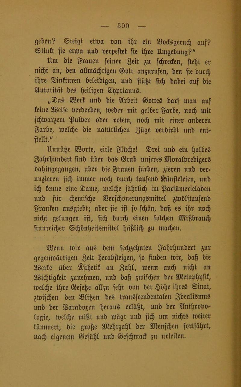 geben? ©teigt ettna bon if;r eiit Sodggeruct) auf? ©tinft fie ettba unb berpeftet fie itjre Umgebung? Um bie Srauen feiner geit i$u fdt)reden, ftet)t er nidEjt an, ben aflmadjtigen @ott anjurufen, ben fie burct) tljre Sinfturen beleibigen, unb ftiifct fidfj babei auf bie Slutoritat beg ^eiligen ©tyfraanug. „®ag SBer! unb bie Strbeit ©otteg barf man auf feine SSSeife berberben, Weber mit gelber Sorbe, nodj mit fc^Wargem $ulber ober rotern, nod) mit einer anbeten garbe, toeldfe bie natùrlic^en .Qiige berbirbt unb ent- ftellt. Unnufce SBorte, eitle Stille! S)rei unb ein ìjatbeS ^afir^unbert finb iiber bag ©rab unfereg Sflorafyrebigerg batjingegangen, aber bie Srauen farben, gieren unb ber* unjieren fitti immer nod) burct) taufenb ®iinfteleien, unb idf) tenne eine 2>ame, Wetdfje jafirlidfj im ^arfiimerielaben unb fiir dtjemifcfje S3erfdfjonerunggmittet gtoblftaufenb Sranfen auggiebt; aber fie ift fo fctjon, bafj eg it>r nod) nictjt getungen ift, fict) burdfj einen folc^en 9J?if3braudj) finnreidfjer ©dfbn’fyeitgmittet Ijaffticlj ju mactjen. SBenn Wtr aug bent fedjjeljnten Saljrtjunbert jur gegentbartigen 3eit fierabfteigen, fo finben mir, bafj bie SBerte iiber $ftf)etit an Baffi, ttienn nicf)t an SBictftigteit junelfmen, unb bofj jtoifd^en ber StRetafj^fif, Weldfje it)re ©efe|e attju fe^r bon ber £>bf|e ilfreg ©inai, gtoifdjen ben 23Ii£en beg trangfcenbentaten Sbealtémug unb ber ifSarabojen Ijeraug ertafjt, unb ber SJlittlfropo- logie, metdje inifjt unb Wagt unb fidfj nm nicfjtg meiter tummert, bie grofje SCRe^rja^t ber SfJZenfctfeu fortfatfrt, natfj eigeitent ©efiitjt mtb ©efdjmad ju urteiten.
