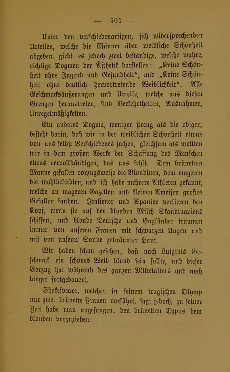 Utiter ben berfctiiebenartigen, fic^ tmberfyredjenben Urteilen, inette bie Scanner itber tueiblidlje ©dfjontjeit abgeben, giebt e§ jebodf) jtoei beftfinbige, weld&e tundre, ridtjtige SDogmcn ber 9tftl)etif barfteUeu : „®eine ©c§on- f;eit oljne gugenb »nb ®efunbljeit, unb „®eine ©cf)6n= fieit oline beutlidj fjerbortretenbe 2BeibIid§feit. Siile ©efctimacfédufjerungeu unb Urteile, toeld^e au§ biefen ©ren^en I)erau3treten, finb 9SerfeI)rtI)eiten, Sfttènaljmen, Unregetmajjigleiten. (Sin anbereS 2)ogma, toeniger ftreng all bie obigen, befte^t barin, ba^ tbir in ber tbeiblidfjen ©djonlieit etma§ bon un§ fetbft SSerfdjiebeneè fu^en, gleidjfam abS wotlten tx»ir in bem grofjen SBerle ber ©cfyaffung be3 2Jienjdf)en etma3 berbollftanbigen, ba§ un§ fel)lt. ®em briinetten SJÌanne gefatten borpgStoeife bie S3Ionbinen, bent mageren bie tboljtbeleibten, unb icf) fyabe megere Sltf)Ieten gefannt, tteldfje an ntageren ©ajetlen unb fleinen Slmeifett grofjeS (SefaUen fanben. ^tatiener unb ©^anier berlieren ben ®opf, menn fie auf ber blonbeu SJÌild^ ©fanbinabien§ fdf)iffen, unb blonbe 5S)eutfc(je unb Sngldnber traumen innner bon unferen graueu ntit fdfjtbarjen Slugen unb mit bon unferer ©onne gebrdunter §aut. SBir Ijaben fc^on gefeljen, bafi nacf> Suiginté ®e= fumaci ein fdjbneg SBeib blonb fein foCCte, unb biefer SSorjug Ijat tbd^renb be§ ganjen 90iittelalter§ unb nodi) Idnger fortgebauert ©Ijafefaeare, welter in feinem tragifd^en DItymp nur jtbei brunette grauen borfut;rt, fagt jeboc^, p feiner Beit Ijabe man angefangen, ben briinetten £t)pt§ bem blonben borpjiefieu: