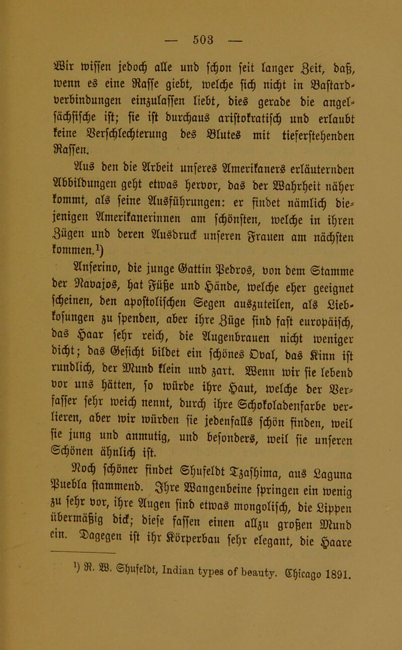 2Bir tbiffen jeboc^ atte unb fcfjon feit tanger geit, bafj, trettn el eitte SRaffe giefit, metctje fidf) nidfjt in SBaftarb* berBinbungen einsutaffen tieBt, biel gerabe bie anget* fddjfifdtie ift; fie ift burdjaul ariftofratifd^ unb ertauBt teine SBerfcttfedEjterung bel Slutei rnit tieferfteljenben Sìaffen. 2Tu§ ben bie SIrbeit unferel Stmerifanerl erlauternben SlBBilbungen gefjt etica! Ijerbor, bai ber 2Ba^r^eit na^er fommt, all feine Siulfit^rungen: et finbet namtict) bie* jenigen Slmerifanerinnen am fd^onften, metctje in itjren ■Sttgen unb beren Stulbruct unferen fjrauen am nacf)fien fontnten.1) inferi no, bie funge ©attin ^Sebrol, bon bem ©iantine ber 9?abajol, tjat Sufje unb £>anbe, toetctje et)er geeignet fdjeinen, ben a^oftofifd^en ©egen aulguteiten, aH SieB* fofungen ju f^enben, aBer itjre .Suge finb faft europaifdj, bai §aar fe^r reid), bie StugenBrauen nic^t toeniger bic^t ; bai ©efidjt Bitbet ein fdtjone! Dbar, bai ®inn ift runbtic^, ber ttttunb «ein unb jart. SBenn tbir fie leBenb bor uni fidtten, fo murbe ifjre $aut, toelcfje ber Ser* faffer feB;r ioeic§ nennt, burc$ i^re ©d&ofolabenfarbe ber* lieren, aBer mir toiirben fie jebenfatt! fcf)5n finben, toeil fie jung unb anmutig, unb Befonberl, toeit fie unferen @cf)onen atjnlidfj ift. fcfjoner finbet ©^ufetbt Scinta, aul Saguna $ueBta ftammenb. 3fòre SBangenBeine faringea ein toenig ju fetjr bor, i^re 2lugen finb ettoa! mongoli^, bie Qipptn ìtBermdfjig birf; biefe faffen einen attsu grofjen SJìunb etn. Sagegen ift i$r florfterBau feljr elegant, bie §aare ’) ^ ^ ®^ufeIbt, Indian types of beauty. Efjicago 1891.
